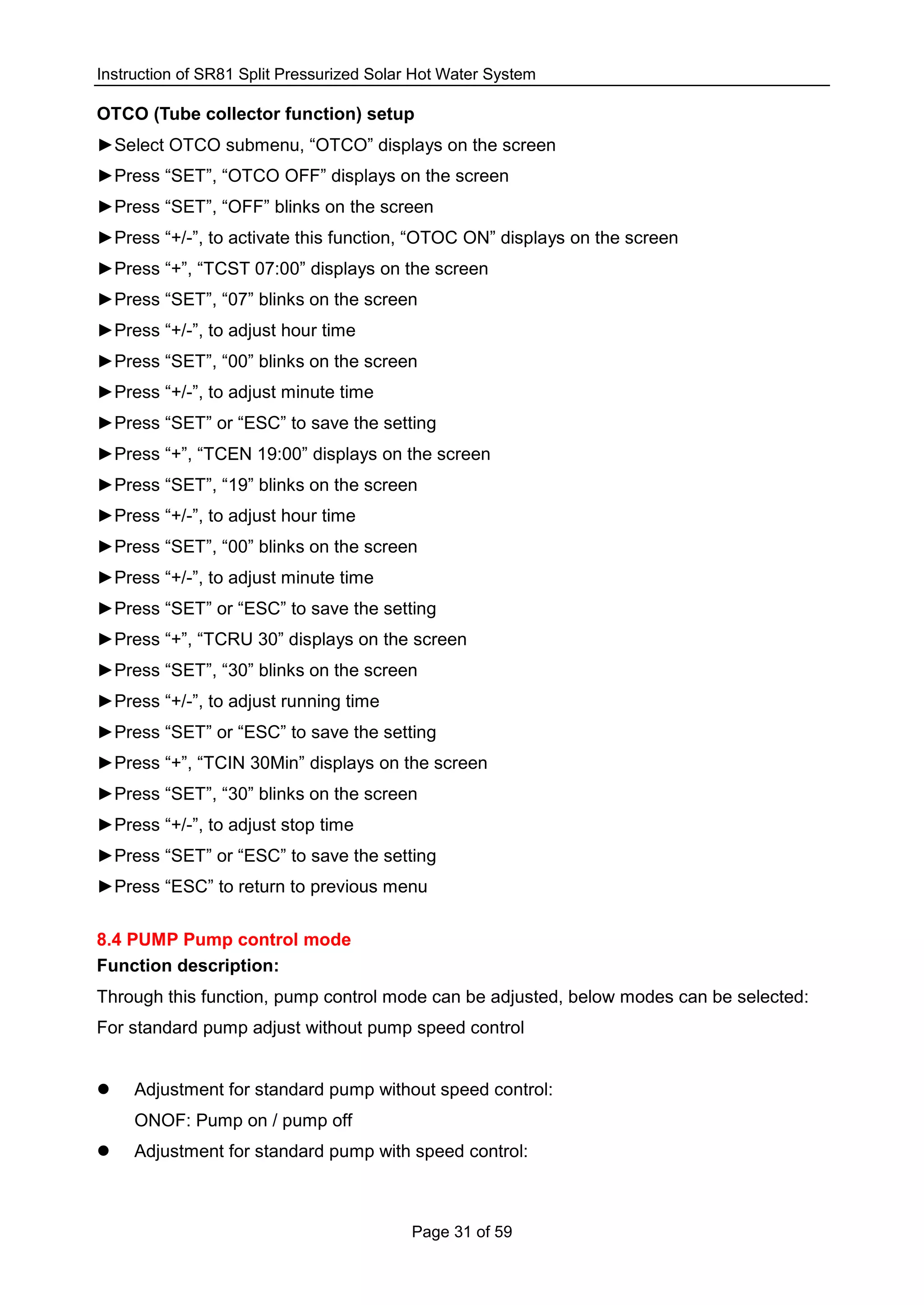 Instruction of SR81 Split Pressurized Solar Hot Water System
Page 31 of 59
OTCO (Tube collector function) setup
►Select OTCO submenu, “OTCO” displays on the screen
►Press “SET”, “OTCO OFF” displays on the screen
►Press “SET”, “OFF” blinks on the screen
►Press “+/-”, to activate this function, “OTOC ON” displays on the screen
►Press “+”, “TCST 07:00” displays on the screen
►Press “SET”, “07” blinks on the screen
►Press “+/-”, to adjust hour time
►Press “SET”, “00” blinks on the screen
►Press “+/-”, to adjust minute time
►Press “SET” or “ESC” to save the setting
►Press “+”, “TCEN 19:00” displays on the screen
►Press “SET”, “19” blinks on the screen
►Press “+/-”, to adjust hour time
►Press “SET”, “00” blinks on the screen
►Press “+/-”, to adjust minute time
►Press “SET” or “ESC” to save the setting
►Press “+”, “TCRU 30” displays on the screen
►Press “SET”, “30” blinks on the screen
►Press “+/-”, to adjust running time
►Press “SET” or “ESC” to save the setting
►Press “+”, “TCIN 30Min” displays on the screen
►Press “SET”, “30” blinks on the screen
►Press “+/-”, to adjust stop time
►Press “SET” or “ESC” to save the setting
►Press “ESC” to return to previous menu
8.4 PUMP Pump control mode
Function description:
Through this function, pump control mode can be adjusted, below modes can be selected:
For standard pump adjust without pump speed control
 Adjustment for standard pump without speed control:
ONOF: Pump on / pump off
 Adjustment for standard pump with speed control:
 
