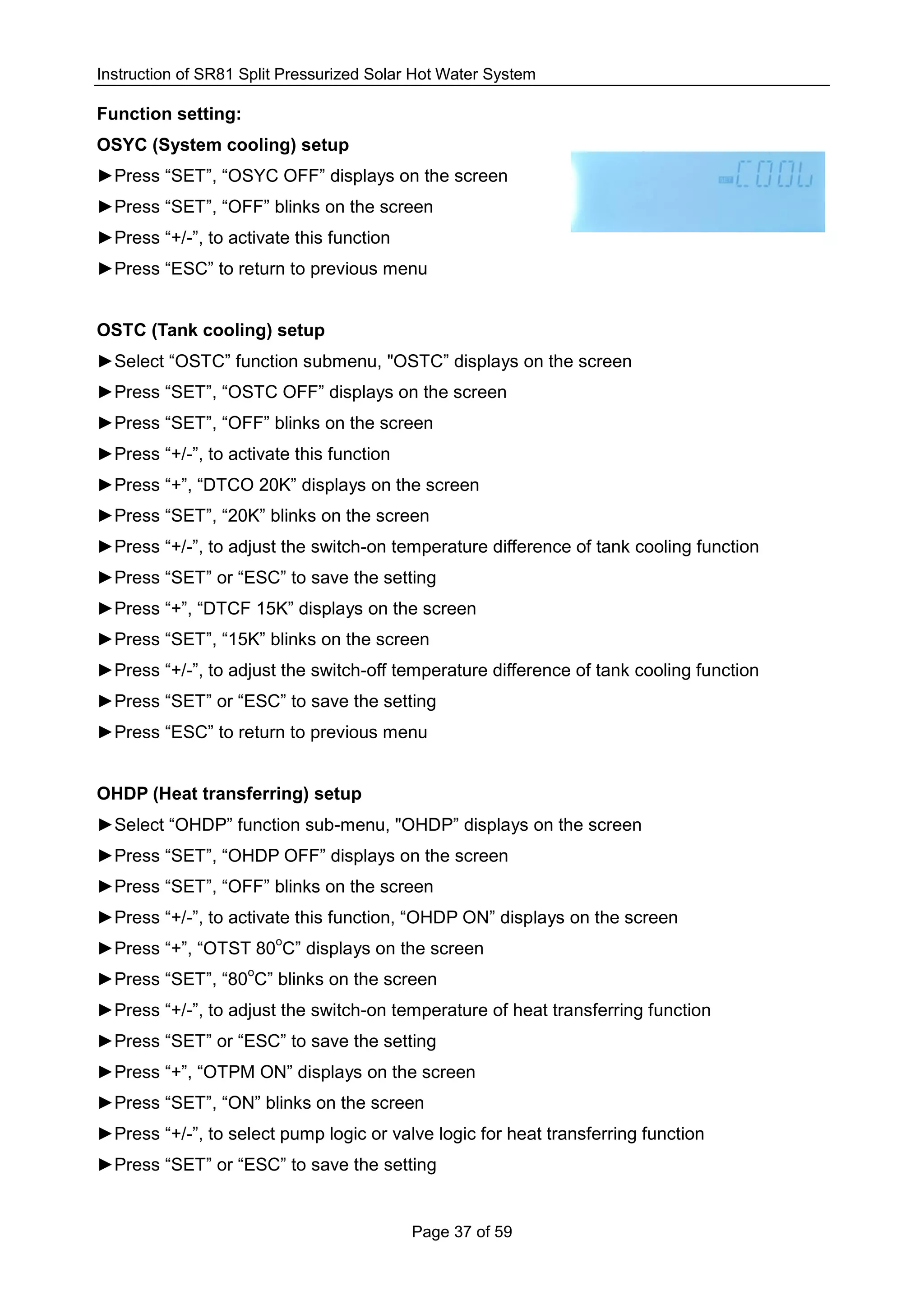 Instruction of SR81 Split Pressurized Solar Hot Water System
Page 37 of 59
Function setting:
OSYC (System cooling) setup
►Press “SET”, “OSYC OFF” displays on the screen
►Press “SET”, “OFF” blinks on the screen
►Press “+/-”, to activate this function
►Press “ESC” to return to previous menu
OSTC (Tank cooling) setup
►Select “OSTC” function submenu, "OSTC” displays on the screen
►Press “SET”, “OSTC OFF” displays on the screen
►Press “SET”, “OFF” blinks on the screen
►Press “+/-”, to activate this function
►Press “+”, “DTCO 20K” displays on the screen
►Press “SET”, “20K” blinks on the screen
►Press “+/-”, to adjust the switch-on temperature difference of tank cooling function
►Press “SET” or “ESC” to save the setting
►Press “+”, “DTCF 15K” displays on the screen
►Press “SET”, “15K” blinks on the screen
►Press “+/-”, to adjust the switch-off temperature difference of tank cooling function
►Press “SET” or “ESC” to save the setting
►Press “ESC” to return to previous menu
OHDP (Heat transferring) setup
►Select “OHDP” function sub-menu, "OHDP” displays on the screen
►Press “SET”, “OHDP OFF” displays on the screen
►Press “SET”, “OFF” blinks on the screen
►Press “+/-”, to activate this function, “OHDP ON” displays on the screen
►Press “+”, “OTST 80
o
C” displays on the screen
►Press “SET”, “80
o
C” blinks on the screen
►Press “+/-”, to adjust the switch-on temperature of heat transferring function
►Press “SET” or “ESC” to save the setting
►Press “+”, “OTPM ON” displays on the screen
►Press “SET”, “ON” blinks on the screen
►Press “+/-”, to select pump logic or valve logic for heat transferring function
►Press “SET” or “ESC” to save the setting
 