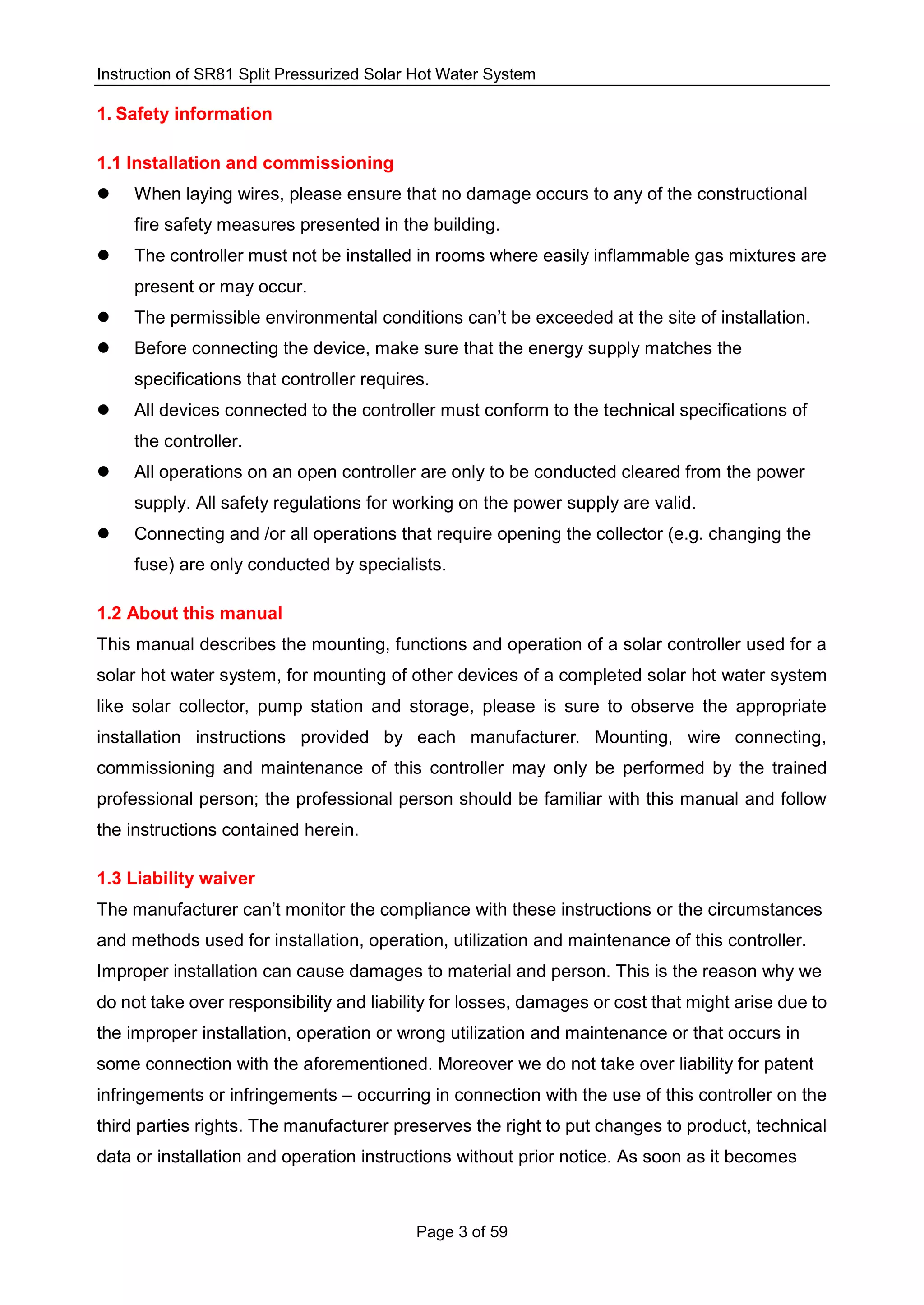 Instruction of SR81 Split Pressurized Solar Hot Water System
Page 3 of 59
1. Safety information
1.1 Installation and commissioning
 When laying wires, please ensure that no damage occurs to any of the constructional
fire safety measures presented in the building.
 The controller must not be installed in rooms where easily inflammable gas mixtures are
present or may occur.
 The permissible environmental conditions can’t be exceeded at the site of installation.
 Before connecting the device, make sure that the energy supply matches the
specifications that controller requires.
 All devices connected to the controller must conform to the technical specifications of
the controller.
 All operations on an open controller are only to be conducted cleared from the power
supply. All safety regulations for working on the power supply are valid.
 Connecting and /or all operations that require opening the collector (e.g. changing the
fuse) are only conducted by specialists.
1.2 About this manual
This manual describes the mounting, functions and operation of a solar controller used for a
solar hot water system, for mounting of other devices of a completed solar hot water system
like solar collector, pump station and storage, please is sure to observe the appropriate
installation instructions provided by each manufacturer. Mounting, wire connecting,
commissioning and maintenance of this controller may only be performed by the trained
professional person; the professional person should be familiar with this manual and follow
the instructions contained herein.
1.3 Liability waiver
The manufacturer can’t monitor the compliance with these instructions or the circumstances
and methods used for installation, operation, utilization and maintenance of this controller.
Improper installation can cause damages to material and person. This is the reason why we
do not take over responsibility and liability for losses, damages or cost that might arise due to
the improper installation, operation or wrong utilization and maintenance or that occurs in
some connection with the aforementioned. Moreover we do not take over liability for patent
infringements or infringements – occurring in connection with the use of this controller on the
third parties rights. The manufacturer preserves the right to put changes to product, technical
data or installation and operation instructions without prior notice. As soon as it becomes
 