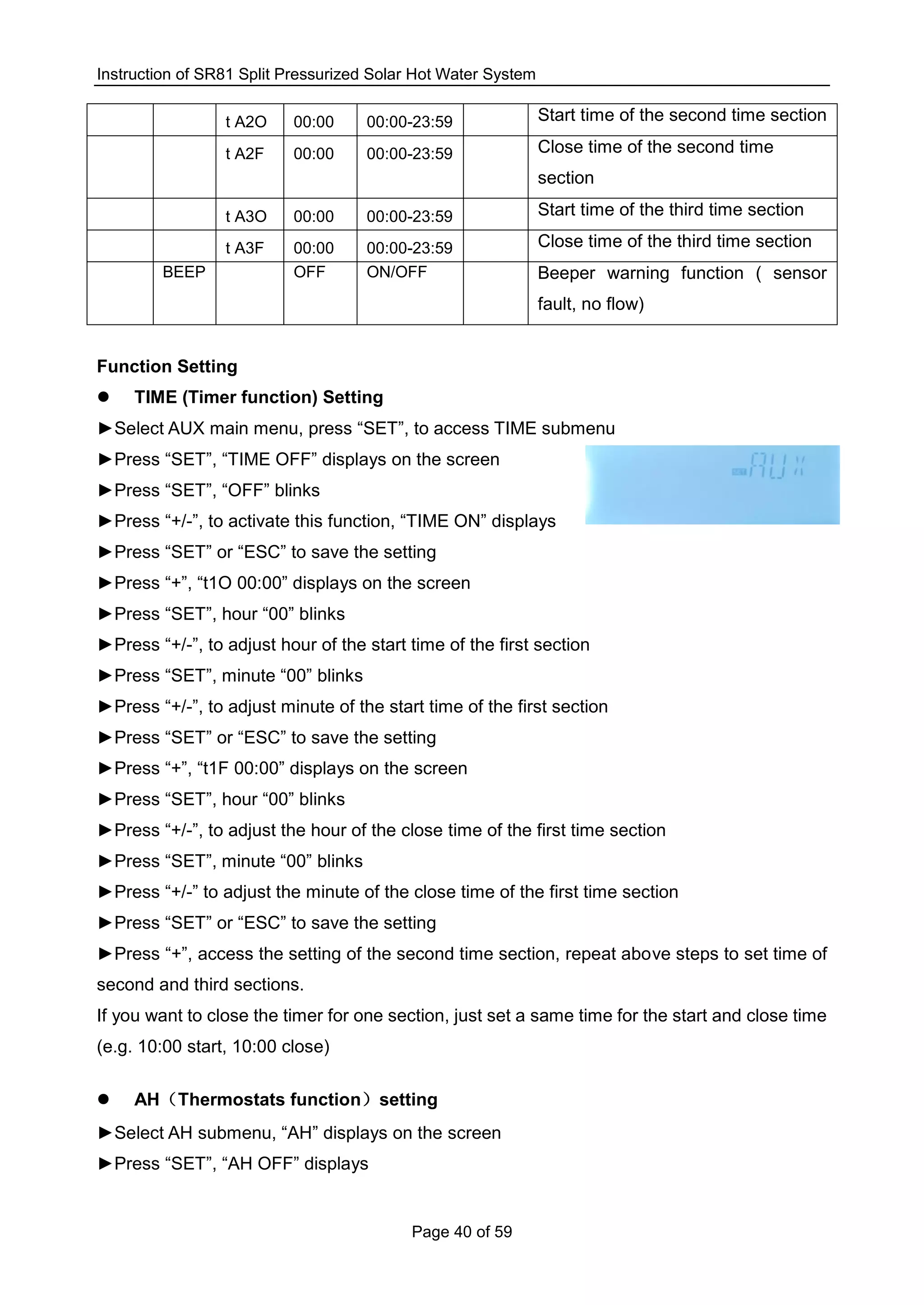 Instruction of SR81 Split Pressurized Solar Hot Water System
Page 40 of 59
t A2O 00:00 00:00-23:59 Start time of the second time section
t A2F 00:00 00:00-23:59 Close time of the second time
section
t A3O 00:00 00:00-23:59 Start time of the third time section
t A3F 00:00 00:00-23:59 Close time of the third time section
BEEP OFF ON/OFF Beeper warning function ( sensor
fault, no flow)
Function Setting
 TIME (Timer function) Setting
►Select AUX main menu, press “SET”, to access TIME submenu
►Press “SET”, “TIME OFF” displays on the screen
►Press “SET”, “OFF” blinks
►Press “+/-”, to activate this function, “TIME ON” displays
►Press “SET” or “ESC” to save the setting
►Press “+”, “t1O 00:00” displays on the screen
►Press “SET”, hour “00” blinks
►Press “+/-”, to adjust hour of the start time of the first section
►Press “SET”, minute “00” blinks
►Press “+/-”, to adjust minute of the start time of the first section
►Press “SET” or “ESC” to save the setting
►Press “+”, “t1F 00:00” displays on the screen
►Press “SET”, hour “00” blinks
►Press “+/-”, to adjust the hour of the close time of the first time section
►Press “SET”, minute “00” blinks
►Press “+/-” to adjust the minute of the close time of the first time section
►Press “SET” or “ESC” to save the setting
►Press “+”, access the setting of the second time section, repeat above steps to set time of
second and third sections.
If you want to close the timer for one section, just set a same time for the start and close time
(e.g. 10:00 start, 10:00 close)
 AH（Thermostats function）setting
►Select AH submenu, “AH” displays on the screen
►Press “SET”, “AH OFF” displays
 