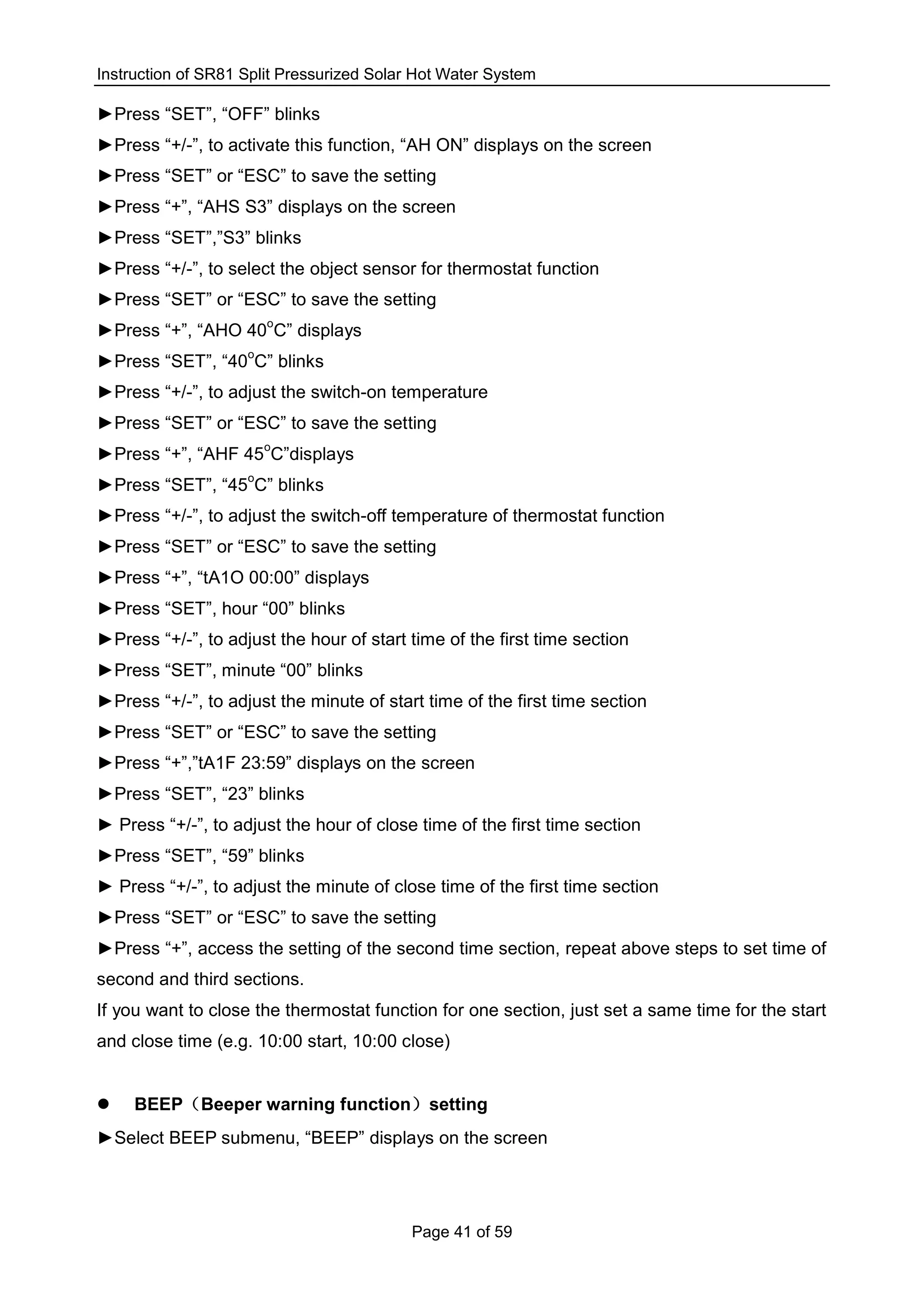 Instruction of SR81 Split Pressurized Solar Hot Water System
Page 41 of 59
►Press “SET”, “OFF” blinks
►Press “+/-”, to activate this function, “AH ON” displays on the screen
►Press “SET” or “ESC” to save the setting
►Press “+”, “AHS S3” displays on the screen
►Press “SET”,”S3” blinks
►Press “+/-”, to select the object sensor for thermostat function
►Press “SET” or “ESC” to save the setting
►Press “+”, “AHO 40
o
C” displays
►Press “SET”, “40
o
C” blinks
►Press “+/-”, to adjust the switch-on temperature
►Press “SET” or “ESC” to save the setting
►Press “+”, “AHF 45
o
C”displays
►Press “SET”, “45
o
C” blinks
►Press “+/-”, to adjust the switch-off temperature of thermostat function
►Press “SET” or “ESC” to save the setting
►Press “+”, “tA1O 00:00” displays
►Press “SET”, hour “00” blinks
►Press “+/-”, to adjust the hour of start time of the first time section
►Press “SET”, minute “00” blinks
►Press “+/-”, to adjust the minute of start time of the first time section
►Press “SET” or “ESC” to save the setting
►Press “+”,”tA1F 23:59” displays on the screen
►Press “SET”, “23” blinks
► Press “+/-”, to adjust the hour of close time of the first time section
►Press “SET”, “59” blinks
► Press “+/-”, to adjust the minute of close time of the first time section
►Press “SET” or “ESC” to save the setting
►Press “+”, access the setting of the second time section, repeat above steps to set time of
second and third sections.
If you want to close the thermostat function for one section, just set a same time for the start
and close time (e.g. 10:00 start, 10:00 close)
 BEEP（Beeper warning function）setting
►Select BEEP submenu, “BEEP” displays on the screen
 