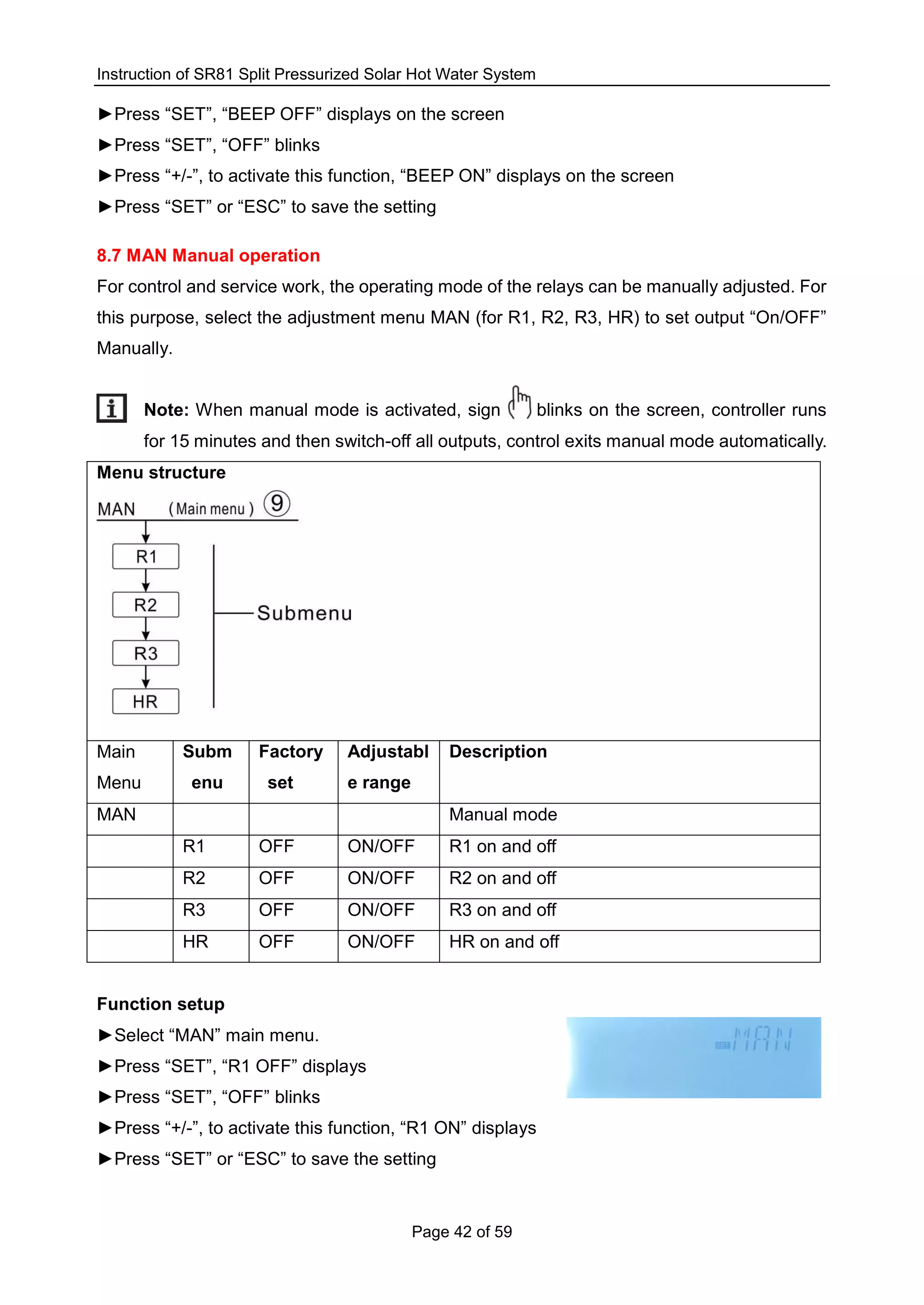 Instruction of SR81 Split Pressurized Solar Hot Water System
Page 42 of 59
►Press “SET”, “BEEP OFF” displays on the screen
►Press “SET”, “OFF” blinks
►Press “+/-”, to activate this function, “BEEP ON” displays on the screen
►Press “SET” or “ESC” to save the setting
8.7 MAN Manual operation
For control and service work, the operating mode of the relays can be manually adjusted. For
this purpose, select the adjustment menu MAN (for R1, R2, R3, HR) to set output “On/OFF”
Manually.
Note: When manual mode is activated, sign blinks on the screen, controller runs
for 15 minutes and then switch-off all outputs, control exits manual mode automatically.
Menu structure
Main
Menu
Subm
enu
Factory
set
Adjustabl
e range
Description
MAN Manual mode
R1 OFF ON/OFF R1 on and off
R2 OFF ON/OFF R2 on and off
R3 OFF ON/OFF R3 on and off
HR OFF ON/OFF HR on and off
Function setup
►Select “MAN” main menu.
►Press “SET”, “R1 OFF” displays
►Press “SET”, “OFF” blinks
►Press “+/-”, to activate this function, “R1 ON” displays
►Press “SET” or “ESC” to save the setting
 