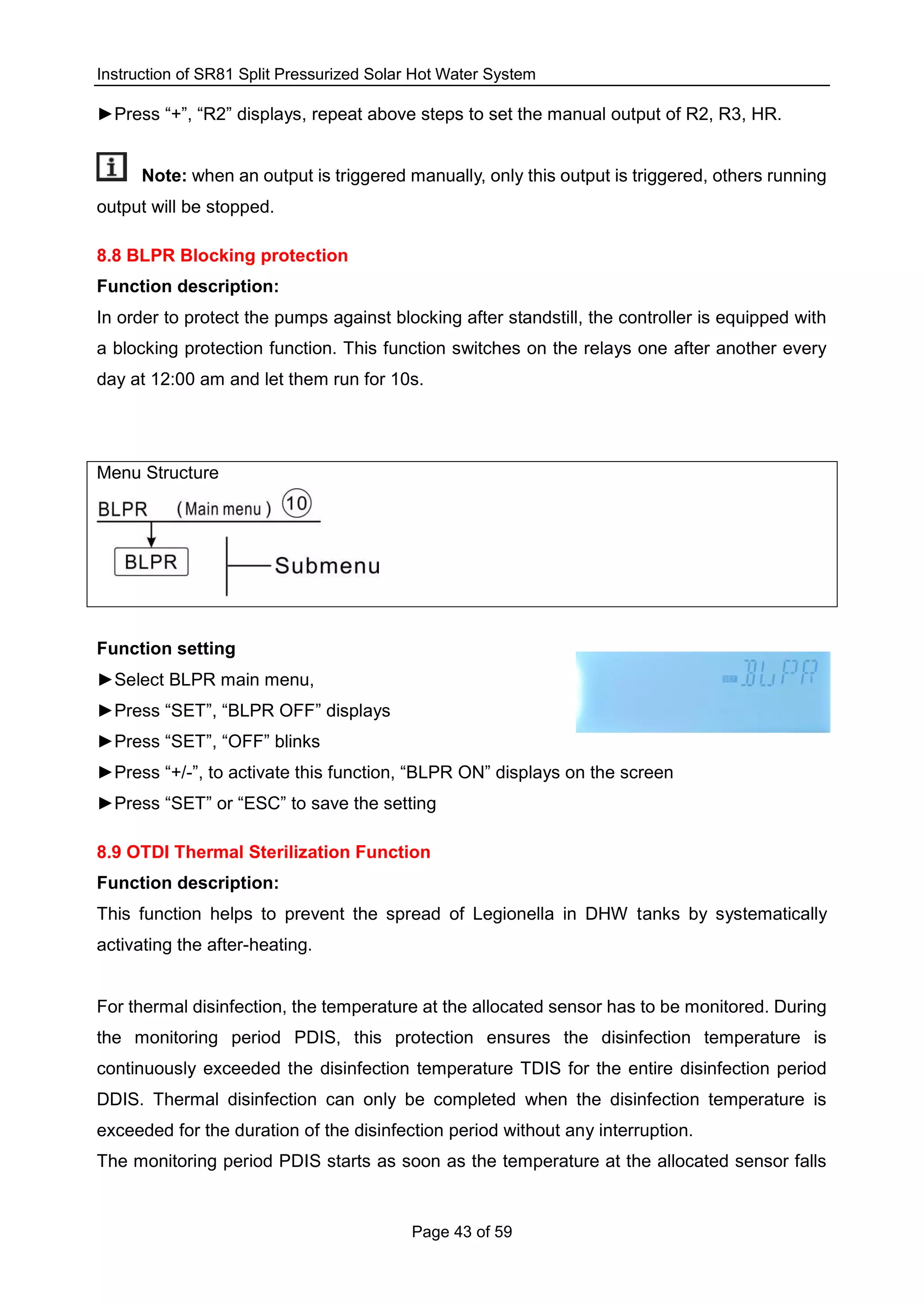Instruction of SR81 Split Pressurized Solar Hot Water System
Page 43 of 59
►Press “+”, “R2” displays, repeat above steps to set the manual output of R2, R3, HR.
Note: when an output is triggered manually, only this output is triggered, others running
output will be stopped.
8.8 BLPR Blocking protection
Function description:
In order to protect the pumps against blocking after standstill, the controller is equipped with
a blocking protection function. This function switches on the relays one after another every
day at 12:00 am and let them run for 10s.
Menu Structure
Function setting
►Select BLPR main menu,
►Press “SET”, “BLPR OFF” displays
►Press “SET”, “OFF” blinks
►Press “+/-”, to activate this function, “BLPR ON” displays on the screen
►Press “SET” or “ESC” to save the setting
8.9 OTDI Thermal Sterilization Function
Function description:
This function helps to prevent the spread of Legionella in DHW tanks by systematically
activating the after-heating.
For thermal disinfection, the temperature at the allocated sensor has to be monitored. During
the monitoring period PDIS, this protection ensures the disinfection temperature is
continuously exceeded the disinfection temperature TDIS for the entire disinfection period
DDIS. Thermal disinfection can only be completed when the disinfection temperature is
exceeded for the duration of the disinfection period without any interruption.
The monitoring period PDIS starts as soon as the temperature at the allocated sensor falls
 