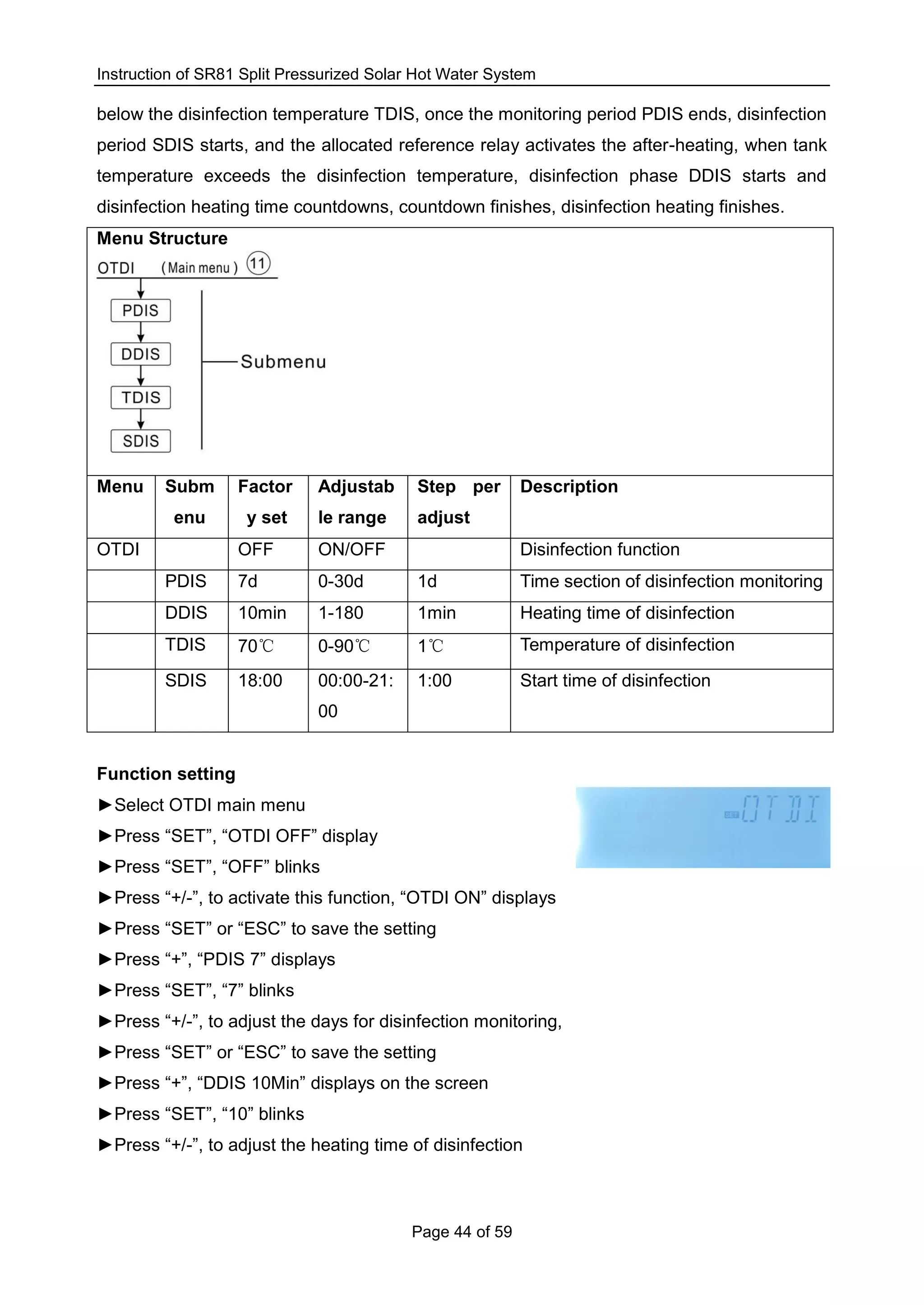 Instruction of SR81 Split Pressurized Solar Hot Water System
Page 44 of 59
below the disinfection temperature TDIS, once the monitoring period PDIS ends, disinfection
period SDIS starts, and the allocated reference relay activates the after-heating, when tank
temperature exceeds the disinfection temperature, disinfection phase DDIS starts and
disinfection heating time countdowns, countdown finishes, disinfection heating finishes.
Menu Structure
Menu Subm
enu
Factor
y set
Adjustab
le range
Step per
adjust
Description
OTDI OFF ON/OFF Disinfection function
PDIS 7d 0-30d 1d Time section of disinfection monitoring
DDIS 10min 1-180 1min Heating time of disinfection
TDIS 70℃ 0-90℃ 1℃ Temperature of disinfection
SDIS 18:00 00:00-21:
00
1:00 Start time of disinfection
Function setting
►Select OTDI main menu
►Press “SET”, “OTDI OFF” display
►Press “SET”, “OFF” blinks
►Press “+/-”, to activate this function, “OTDI ON” displays
►Press “SET” or “ESC” to save the setting
►Press “+”, “PDIS 7” displays
►Press “SET”, “7” blinks
►Press “+/-”, to adjust the days for disinfection monitoring,
►Press “SET” or “ESC” to save the setting
►Press “+”, “DDIS 10Min” displays on the screen
►Press “SET”, “10” blinks
►Press “+/-”, to adjust the heating time of disinfection
 