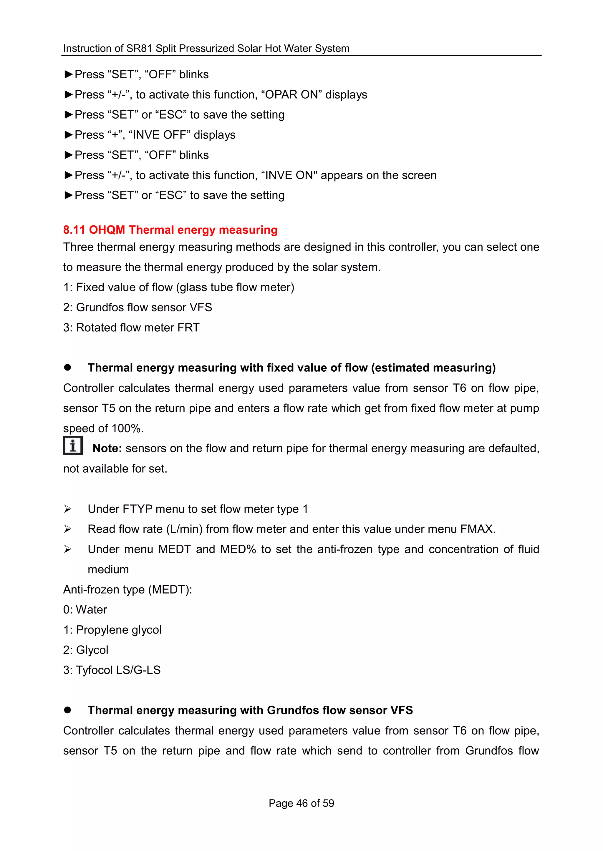 Instruction of SR81 Split Pressurized Solar Hot Water System
Page 46 of 59
►Press “SET”, “OFF” blinks
►Press “+/-”, to activate this function, “OPAR ON” displays
►Press “SET” or “ESC” to save the setting
►Press “+”, “INVE OFF” displays
►Press “SET”, “OFF” blinks
►Press “+/-”, to activate this function, “INVE ON" appears on the screen
►Press “SET” or “ESC” to save the setting
8.11 OHQM Thermal energy measuring
Three thermal energy measuring methods are designed in this controller, you can select one
to measure the thermal energy produced by the solar system.
1: Fixed value of flow (glass tube flow meter)
2: Grundfos flow sensor VFS
3: Rotated flow meter FRT
 Thermal energy measuring with fixed value of flow (estimated measuring)
Controller calculates thermal energy used parameters value from sensor T6 on flow pipe,
sensor T5 on the return pipe and enters a flow rate which get from fixed flow meter at pump
speed of 100%.
Note: sensors on the flow and return pipe for thermal energy measuring are defaulted,
not available for set.
 Under FTYP menu to set flow meter type 1
 Read flow rate (L/min) from flow meter and enter this value under menu FMAX.
 Under menu MEDT and MED% to set the anti-frozen type and concentration of fluid
medium
Anti-frozen type (MEDT):
0: Water
1: Propylene glycol
2: Glycol
3: Tyfocol LS/G-LS
 Thermal energy measuring with Grundfos flow sensor VFS
Controller calculates thermal energy used parameters value from sensor T6 on flow pipe,
sensor T5 on the return pipe and flow rate which send to controller from Grundfos flow
 