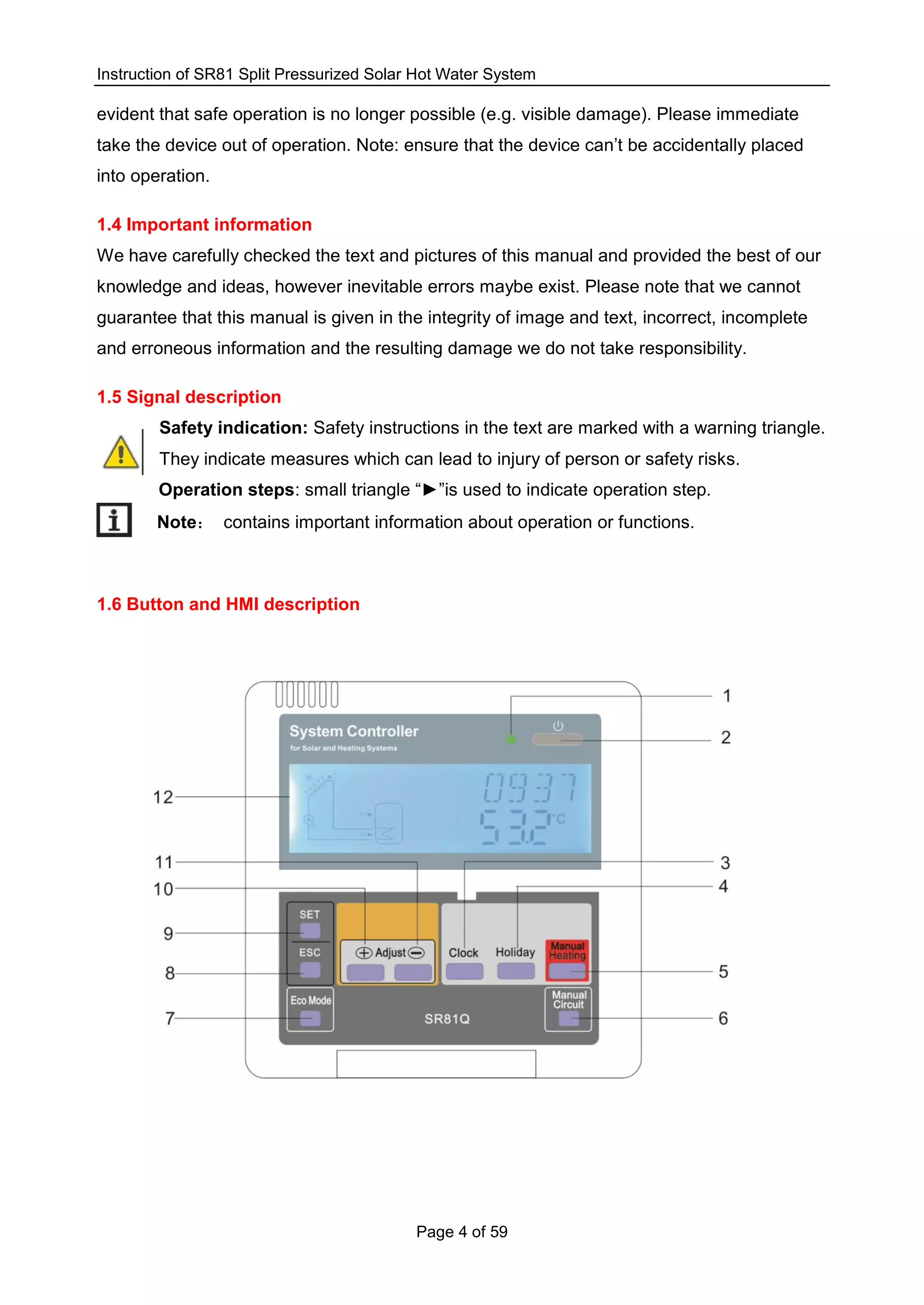 Instruction of SR81 Split Pressurized Solar Hot Water System
Page 4 of 59
evident that safe operation is no longer possible (e.g. visible damage). Please immediate
take the device out of operation. Note: ensure that the device can’t be accidentally placed
into operation.
1.4 Important information
We have carefully checked the text and pictures of this manual and provided the best of our
knowledge and ideas, however inevitable errors maybe exist. Please note that we cannot
guarantee that this manual is given in the integrity of image and text, incorrect, incomplete
and erroneous information and the resulting damage we do not take responsibility.
1.5 Signal description
Safety indication: Safety instructions in the text are marked with a warning triangle.
They indicate measures which can lead to injury of person or safety risks.
Operation steps: small triangle “►”is used to indicate operation step.
Note： contains important information about operation or functions.
1.6 Button and HMI description
 