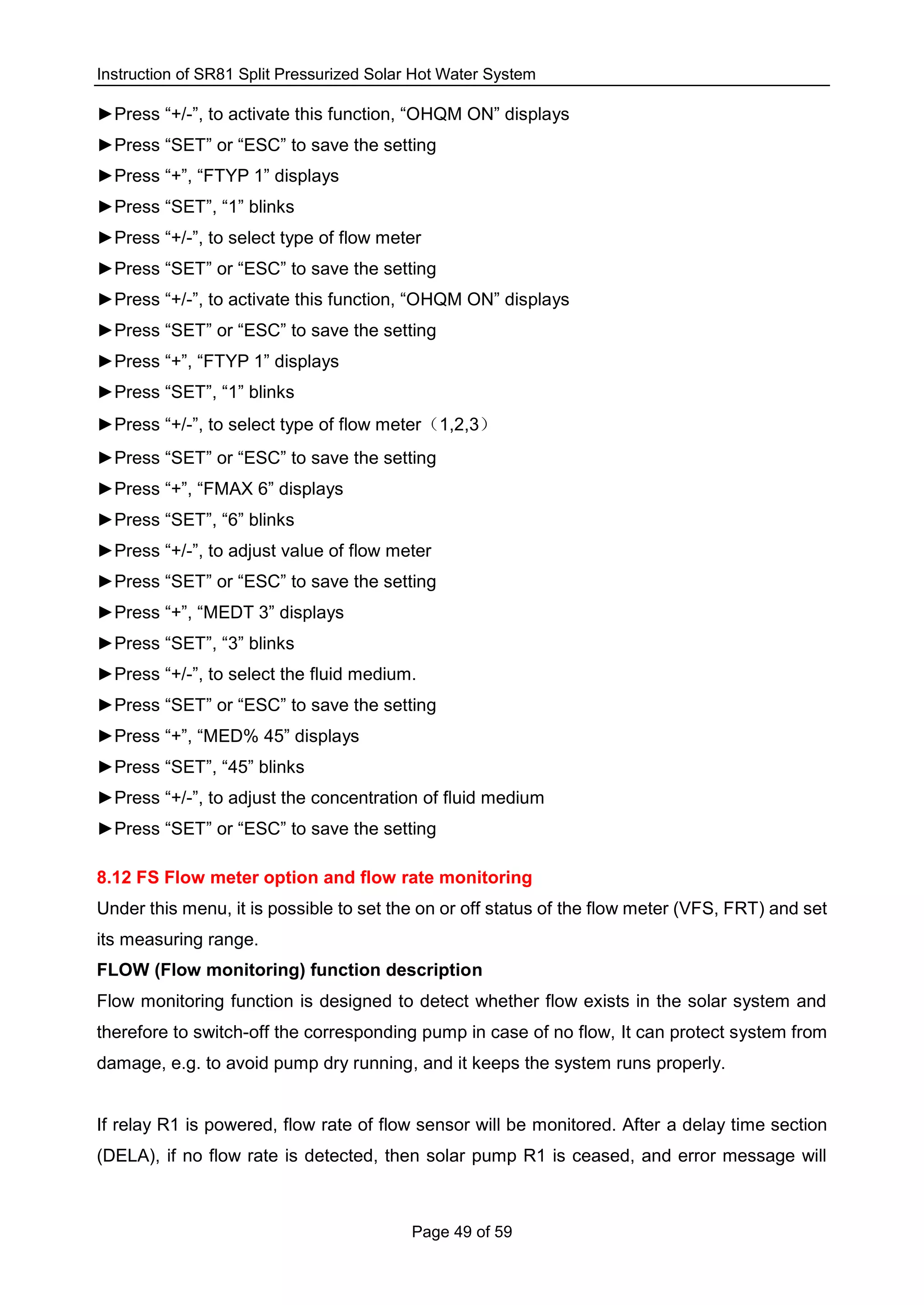 Instruction of SR81 Split Pressurized Solar Hot Water System
Page 49 of 59
►Press “+/-”, to activate this function, “OHQM ON” displays
►Press “SET” or “ESC” to save the setting
►Press “+”, “FTYP 1” displays
►Press “SET”, “1” blinks
►Press “+/-”, to select type of flow meter
►Press “SET” or “ESC” to save the setting
►Press “+/-”, to activate this function, “OHQM ON” displays
►Press “SET” or “ESC” to save the setting
►Press “+”, “FTYP 1” displays
►Press “SET”, “1” blinks
►Press “+/-”, to select type of flow meter（1,2,3）
►Press “SET” or “ESC” to save the setting
►Press “+”, “FMAX 6” displays
►Press “SET”, “6” blinks
►Press “+/-”, to adjust value of flow meter
►Press “SET” or “ESC” to save the setting
►Press “+”, “MEDT 3” displays
►Press “SET”, “3” blinks
►Press “+/-”, to select the fluid medium.
►Press “SET” or “ESC” to save the setting
►Press “+”, “MED% 45” displays
►Press “SET”, “45” blinks
►Press “+/-”, to adjust the concentration of fluid medium
►Press “SET” or “ESC” to save the setting
8.12 FS Flow meter option and flow rate monitoring
Under this menu, it is possible to set the on or off status of the flow meter (VFS, FRT) and set
its measuring range.
FLOW (Flow monitoring) function description
Flow monitoring function is designed to detect whether flow exists in the solar system and
therefore to switch-off the corresponding pump in case of no flow, It can protect system from
damage, e.g. to avoid pump dry running, and it keeps the system runs properly.
If relay R1 is powered, flow rate of flow sensor will be monitored. After a delay time section
(DELA), if no flow rate is detected, then solar pump R1 is ceased, and error message will
 