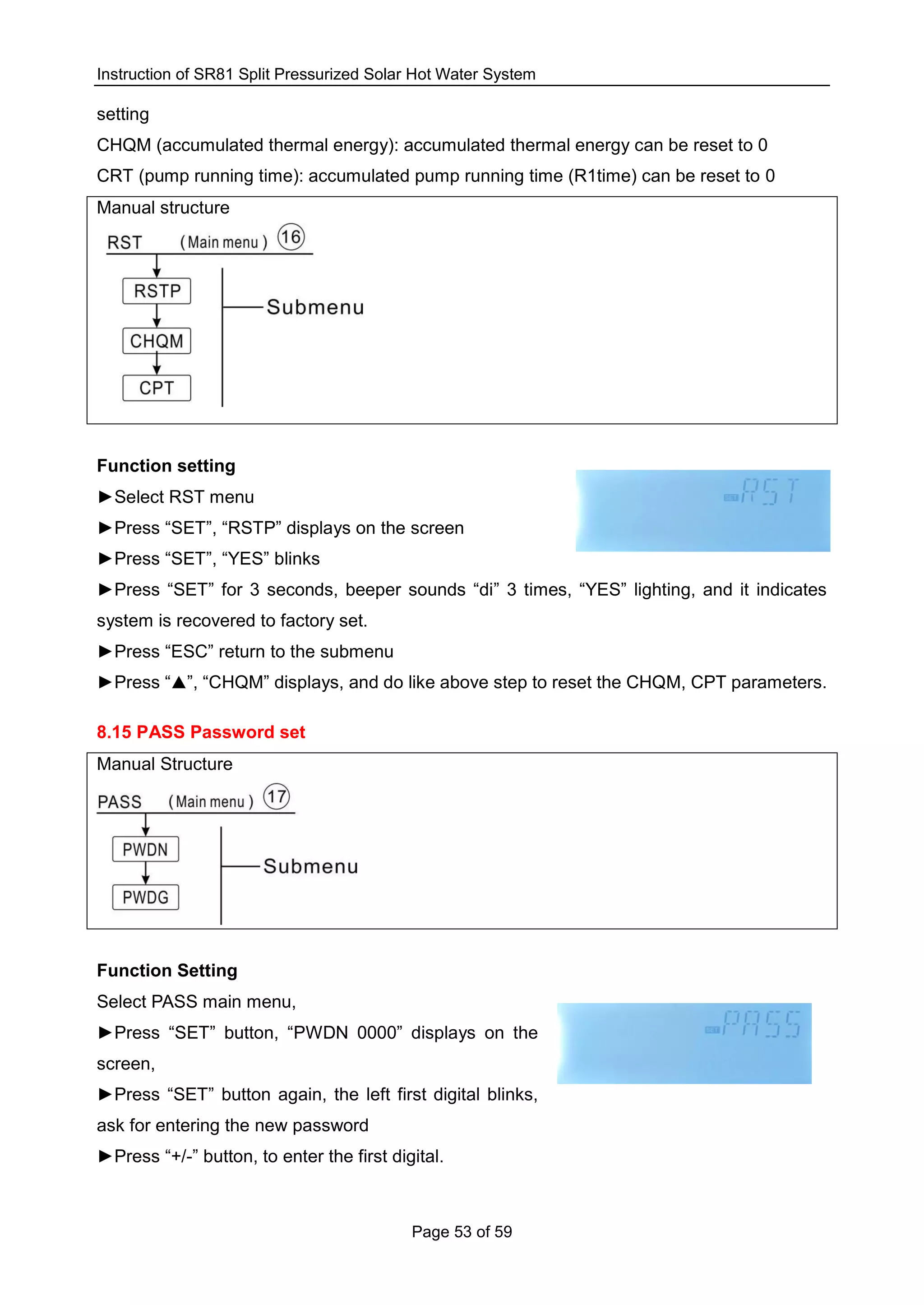 Instruction of SR81 Split Pressurized Solar Hot Water System
Page 53 of 59
setting
CHQM (accumulated thermal energy): accumulated thermal energy can be reset to 0
CRT (pump running time): accumulated pump running time (R1time) can be reset to 0
Manual structure
Function setting
►Select RST menu
►Press “SET”, “RSTP” displays on the screen
►Press “SET”, “YES” blinks
►Press “SET” for 3 seconds, beeper sounds “di” 3 times, “YES” lighting, and it indicates
system is recovered to factory set.
►Press “ESC” return to the submenu
►Press “▲”, “CHQM” displays, and do like above step to reset the CHQM, CPT parameters.
8.15 PASS Password set
Manual Structure
Function Setting
Select PASS main menu,
►Press “SET” button, “PWDN 0000” displays on the
screen,
►Press “SET” button again, the left first digital blinks,
ask for entering the new password
►Press “+/-” button, to enter the first digital.
 