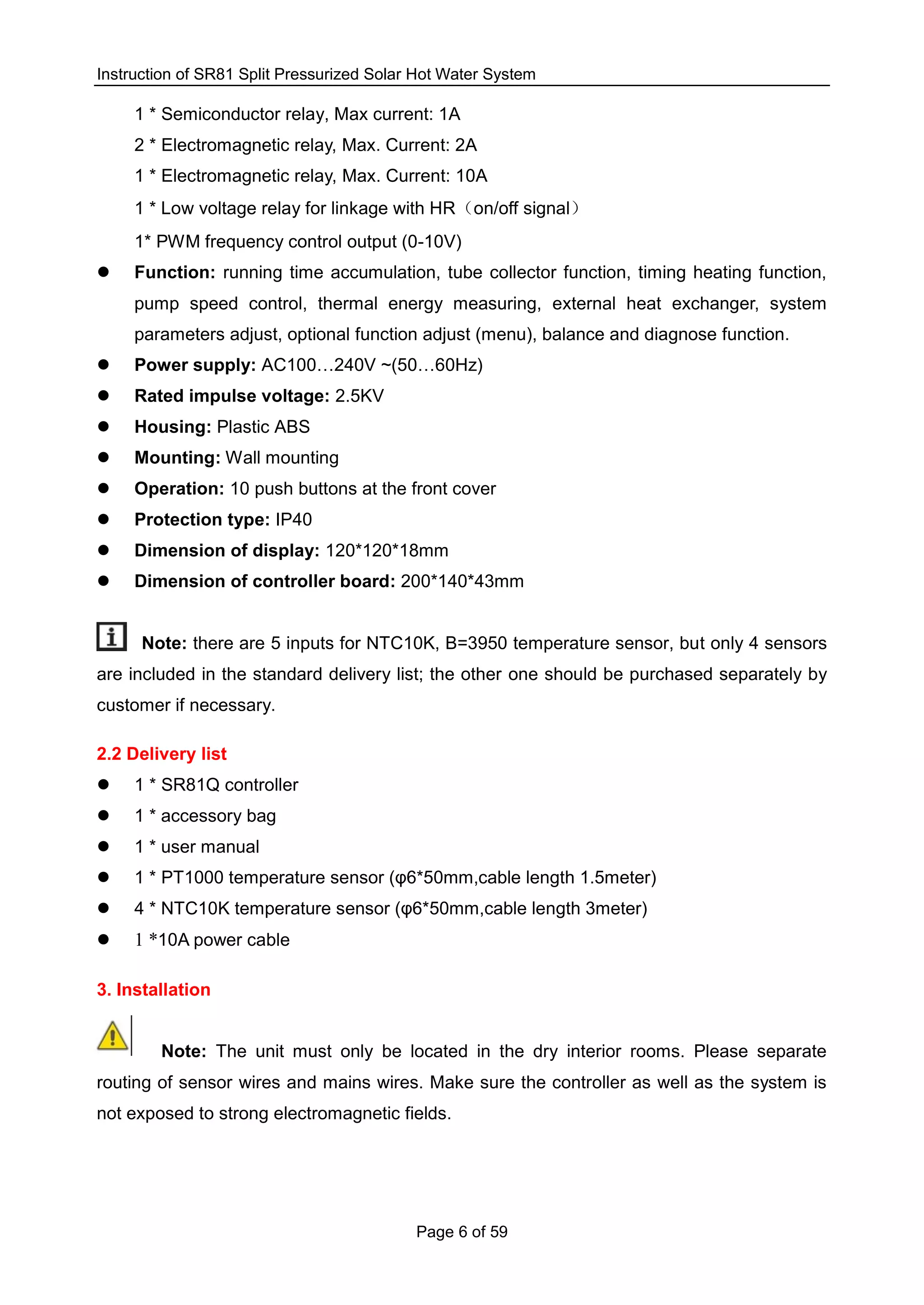 Instruction of SR81 Split Pressurized Solar Hot Water System
Page 6 of 59
1 * Semiconductor relay, Max current: 1A
2 * Electromagnetic relay, Max. Current: 2A
1 * Electromagnetic relay, Max. Current: 10A
1 * Low voltage relay for linkage with HR（on/off signal）
1* PWM frequency control output (0-10V)
 Function: running time accumulation, tube collector function, timing heating function,
pump speed control, thermal energy measuring, external heat exchanger, system
parameters adjust, optional function adjust (menu), balance and diagnose function.
 Power supply: AC100…240V ~(50…60Hz)
 Rated impulse voltage: 2.5KV
 Housing: Plastic ABS
 Mounting: Wall mounting
 Operation: 10 push buttons at the front cover
 Protection type: IP40
 Dimension of display: 120*120*18mm
 Dimension of controller board: 200*140*43mm
Note: there are 5 inputs for NTC10K, B=3950 temperature sensor, but only 4 sensors
are included in the standard delivery list; the other one should be purchased separately by
customer if necessary.
2.2 Delivery list
 1 * SR81Q controller
 1 * accessory bag
 1 * user manual
 1 * PT1000 temperature sensor (φ6*50mm,cable length 1.5meter)
 4 * NTC10K temperature sensor (φ6*50mm,cable length 3meter)
 1 *10A power cable
3. Installation
Note: The unit must only be located in the dry interior rooms. Please separate
routing of sensor wires and mains wires. Make sure the controller as well as the system is
not exposed to strong electromagnetic fields.
 