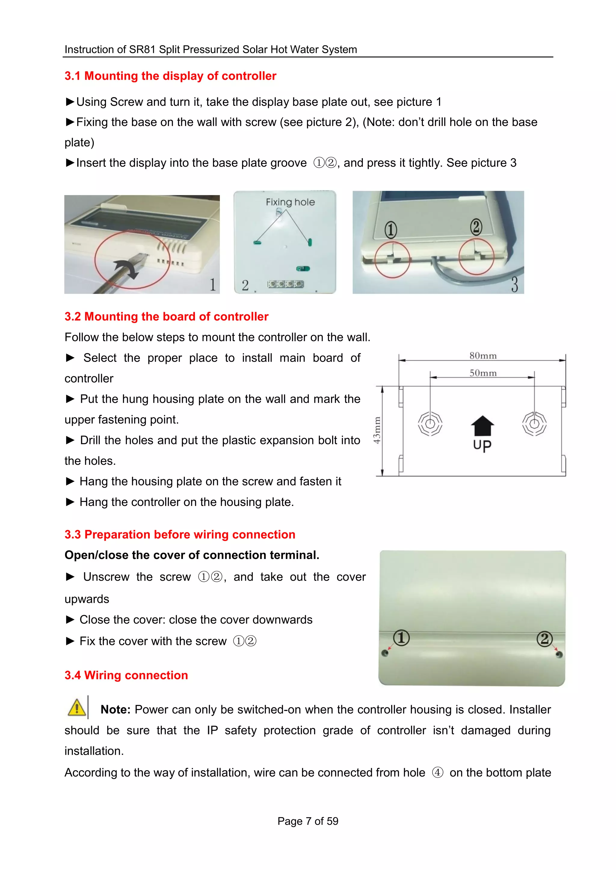 Instruction of SR81 Split Pressurized Solar Hot Water System
Page 7 of 59
3.1 Mounting the display of controller
►Using Screw and turn it, take the display base plate out, see picture 1
►Fixing the base on the wall with screw (see picture 2), (Note: don’t drill hole on the base
plate)
►Insert the display into the base plate groove ①②, and press it tightly. See picture 3
3.2 Mounting the board of controller
Follow the below steps to mount the controller on the wall.
► Select the proper place to install main board of
controller
► Put the hung housing plate on the wall and mark the
upper fastening point.
► Drill the holes and put the plastic expansion bolt into
the holes.
► Hang the housing plate on the screw and fasten it
► Hang the controller on the housing plate.
3.3 Preparation before wiring connection
Open/close the cover of connection terminal.
► Unscrew the screw ①②, and take out the cover
upwards
► Close the cover: close the cover downwards
► Fix the cover with the screw ①②
3.4 Wiring connection
Note: Power can only be switched-on when the controller housing is closed. Installer
should be sure that the IP safety protection grade of controller isn’t damaged during
installation.
According to the way of installation, wire can be connected from hole ④ on the bottom plate
 