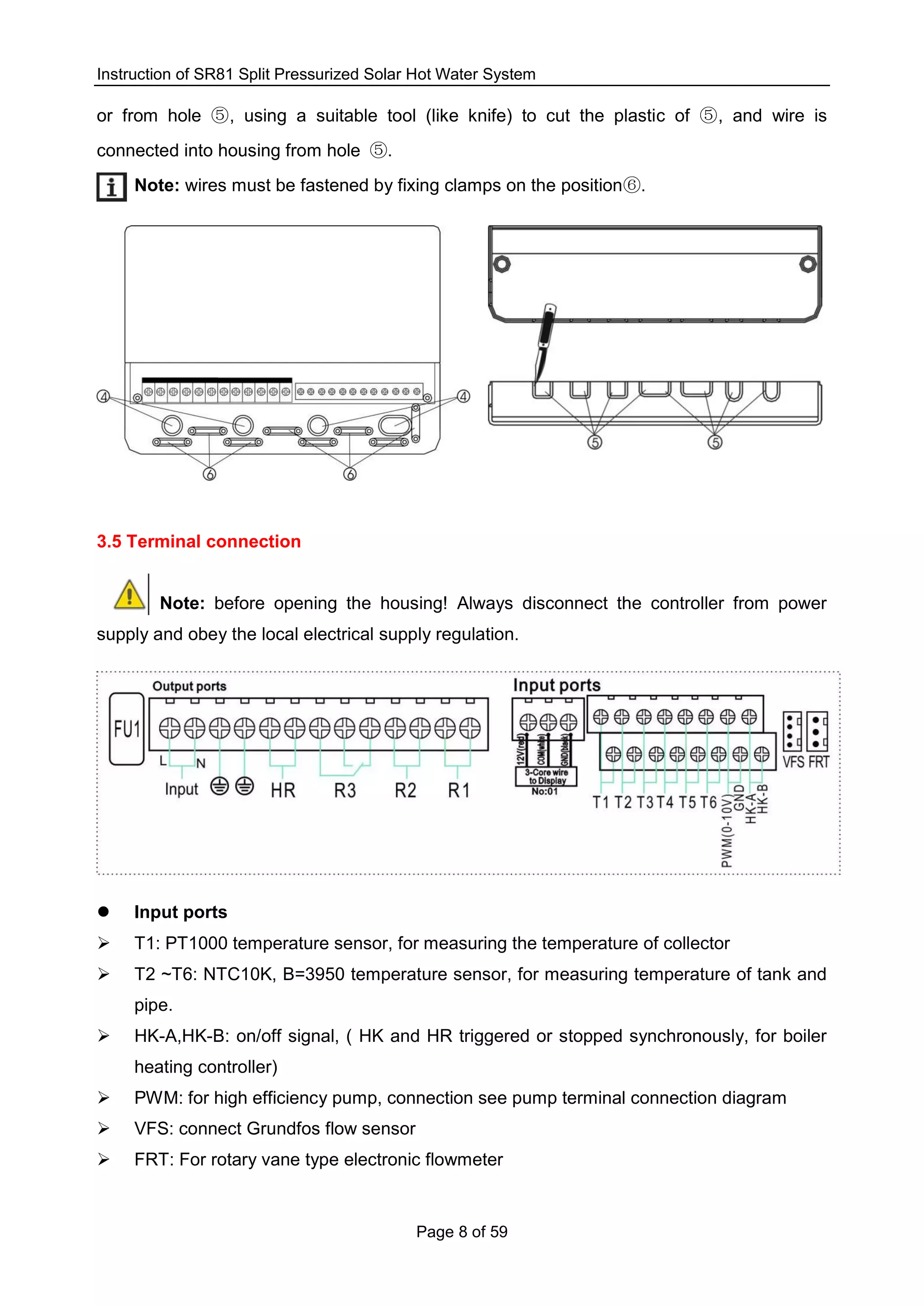 Instruction of SR81 Split Pressurized Solar Hot Water System
Page 8 of 59
or from hole ⑤, using a suitable tool (like knife) to cut the plastic of ⑤, and wire is
connected into housing from hole ⑤.
Note: wires must be fastened by fixing clamps on the position⑥.
3.5 Terminal connection
Note: before opening the housing! Always disconnect the controller from power
supply and obey the local electrical supply regulation.
 Input ports
 T1: PT1000 temperature sensor, for measuring the temperature of collector
 T2 ~T6: NTC10K, B=3950 temperature sensor, for measuring temperature of tank and
pipe.
 HK-A,HK-B: on/off signal, ( HK and HR triggered or stopped synchronously, for boiler
heating controller)
 PWM: for high efficiency pump, connection see pump terminal connection diagram
 VFS: connect Grundfos flow sensor
 FRT: For rotary vane type electronic flowmeter
 