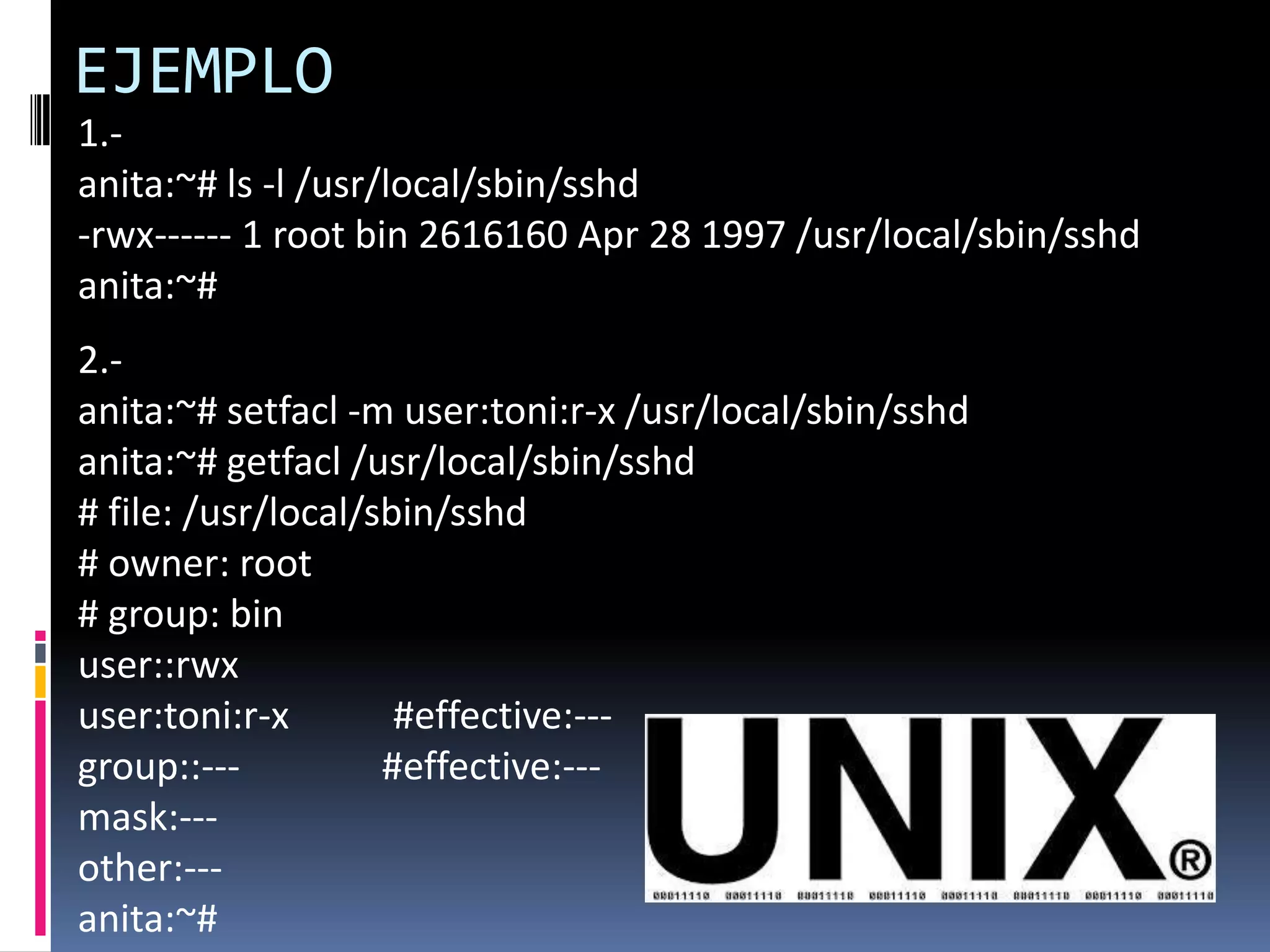 EJEMPLO
1.-
anita:~# ls -l /usr/local/sbin/sshd
-rwx------ 1 root bin 2616160 Apr 28 1997 /usr/local/sbin/sshd
anita:~#
2.-
anita:~# setfacl -m user:toni:r-x /usr/local/sbin/sshd
anita:~# getfacl /usr/local/sbin/sshd
# file: /usr/local/sbin/sshd
# owner: root
# group: bin
user::rwx
user:toni:r-x #effective:---
group::--- #effective:---
mask:---
other:---
anita:~#
 