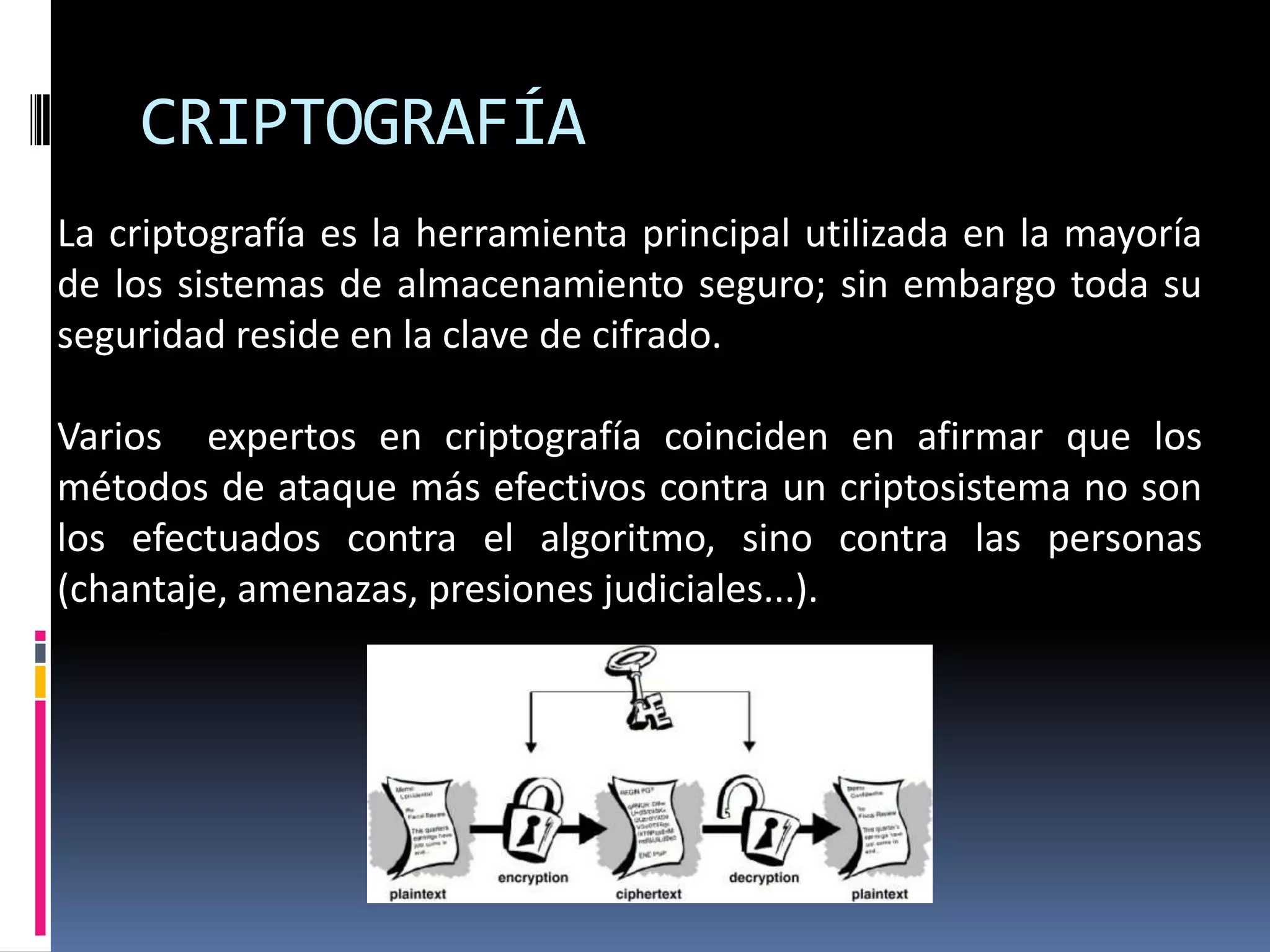 CRIPTOGRAFÍA
La criptografía es la herramienta principal utilizada en la mayoría
de los sistemas de almacenamiento seguro; sin embargo toda su
seguridad reside en la clave de cifrado.
Varios expertos en criptografía coinciden en afirmar que los
métodos de ataque más efectivos contra un criptosistema no son
los efectuados contra el algoritmo, sino contra las personas
(chantaje, amenazas, presiones judiciales...).
 