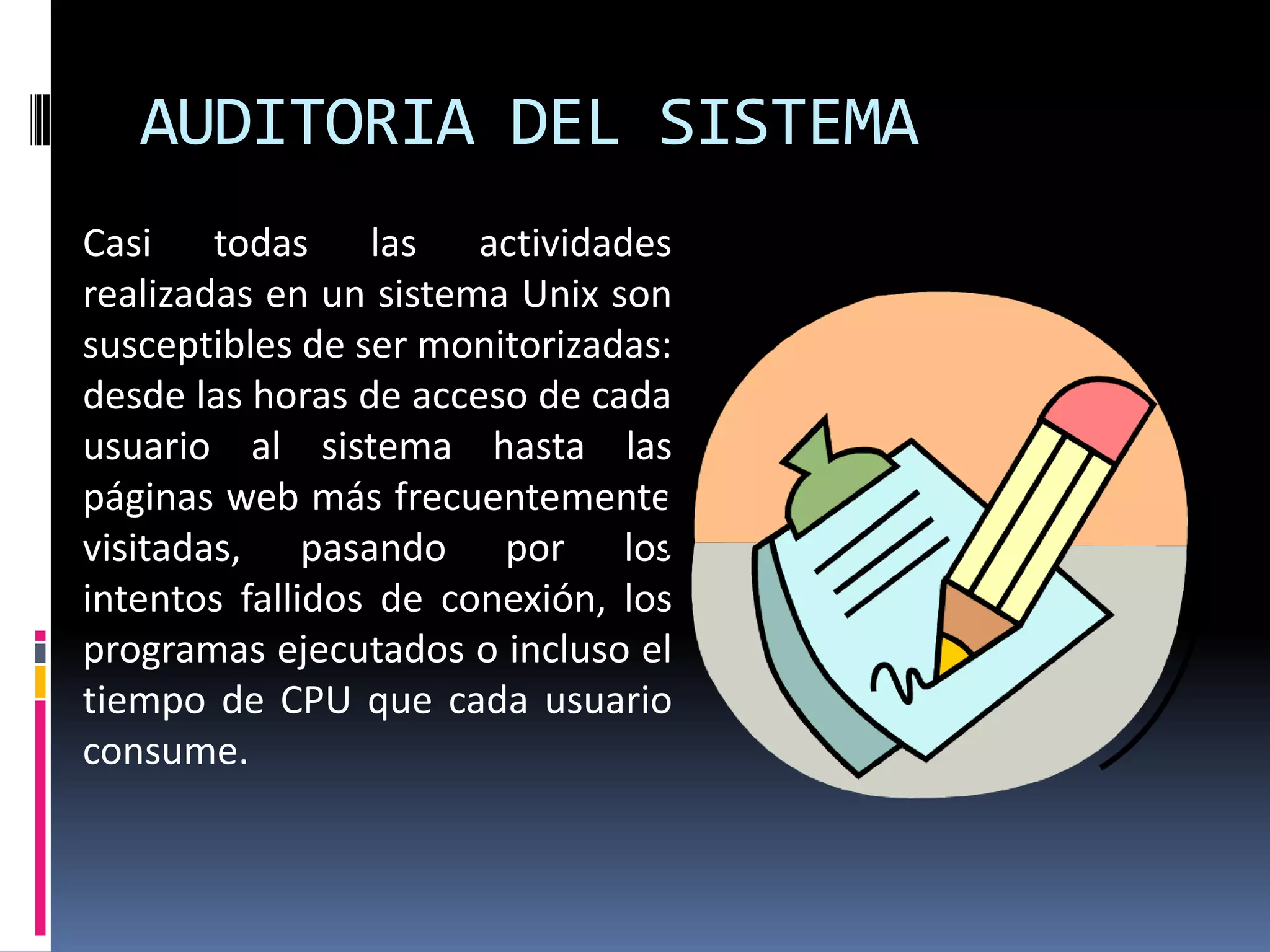 AUDITORIA DEL SISTEMA
Casi todas las actividades
realizadas en un sistema Unix son
susceptibles de ser monitorizadas:
desde las horas de acceso de cada
usuario al sistema hasta las
páginas web más frecuentemente
visitadas, pasando por los
intentos fallidos de conexión, los
programas ejecutados o incluso el
tiempo de CPU que cada usuario
consume.
 