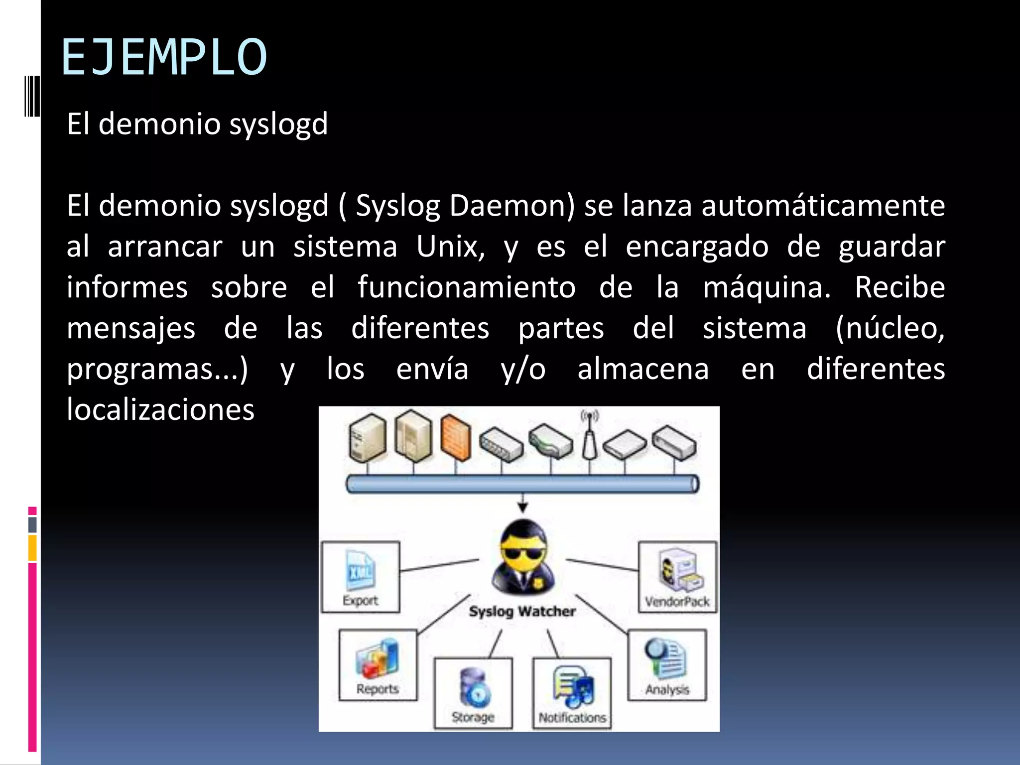 El demonio syslogd
El demonio syslogd ( Syslog Daemon) se lanza automáticamente
al arrancar un sistema Unix, y es el encargado de guardar
informes sobre el funcionamiento de la máquina. Recibe
mensajes de las diferentes partes del sistema (núcleo,
programas...) y los envía y/o almacena en diferentes
localizaciones
EJEMPLO
 