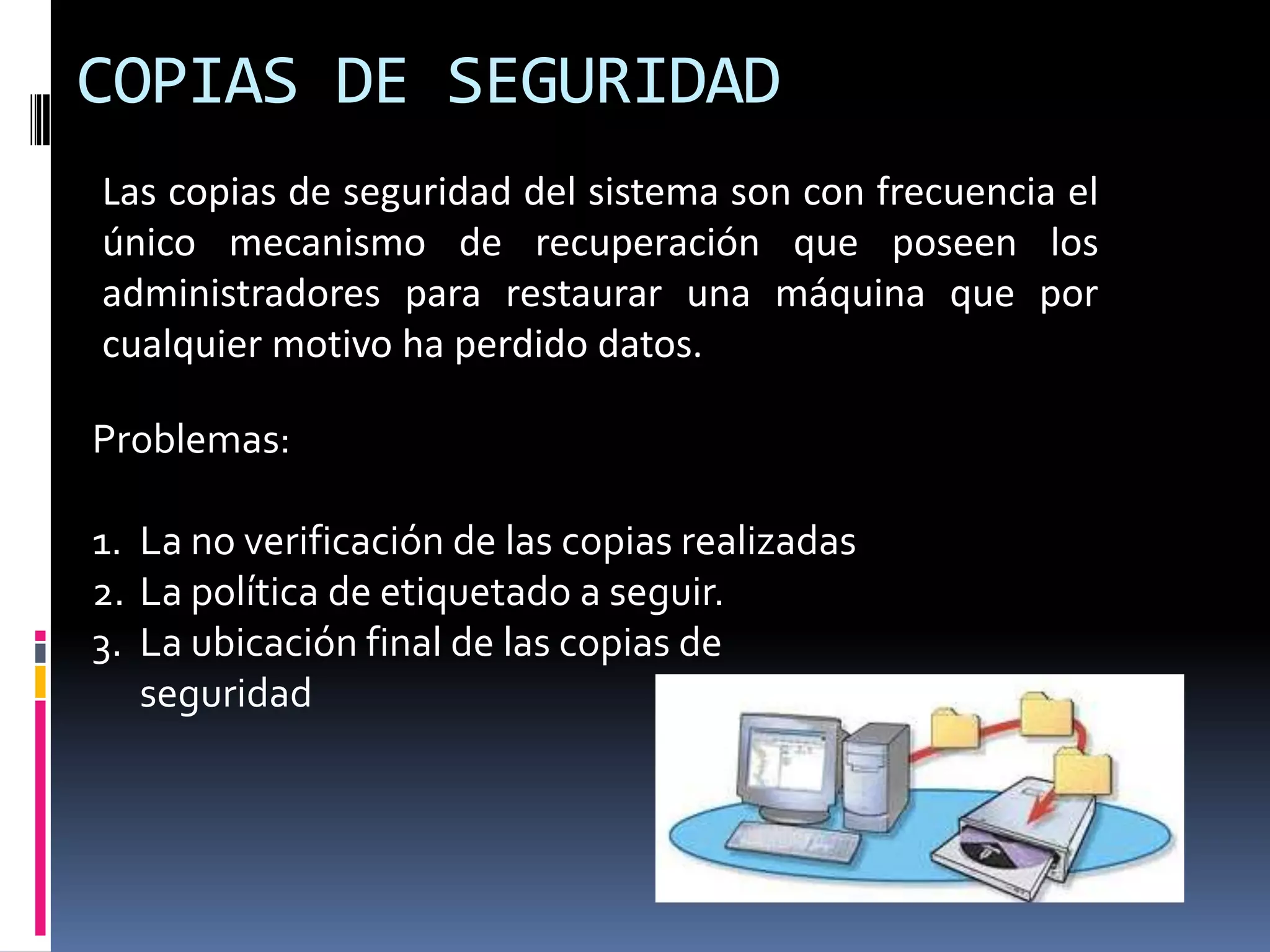 COPIAS DE SEGURIDAD
Las copias de seguridad del sistema son con frecuencia el
único mecanismo de recuperación que poseen los
administradores para restaurar una máquina que por
cualquier motivo ha perdido datos.
Problemas:
1. La no verificación de las copias realizadas
2. La política de etiquetado a seguir.
3. La ubicación final de las copias de
seguridad
 