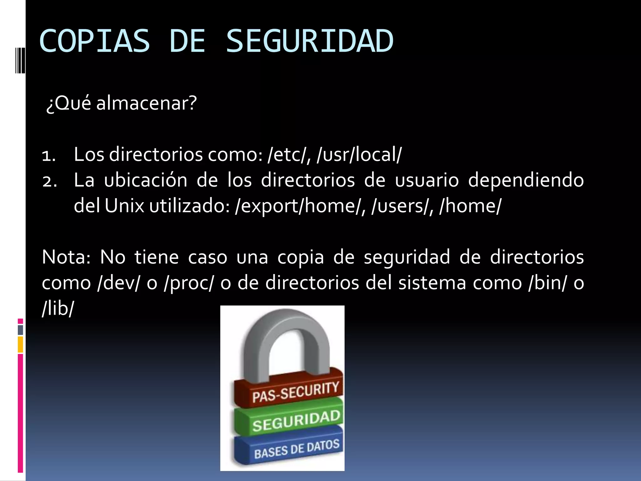 COPIAS DE SEGURIDAD
¿Qué almacenar?
1. Los directorios como: /etc/, /usr/local/
2. La ubicación de los directorios de usuario dependiendo
del Unix utilizado: /export/home/, /users/, /home/
Nota: No tiene caso una copia de seguridad de directorios
como /dev/ o /proc/ o de directorios del sistema como /bin/ o
/lib/
 