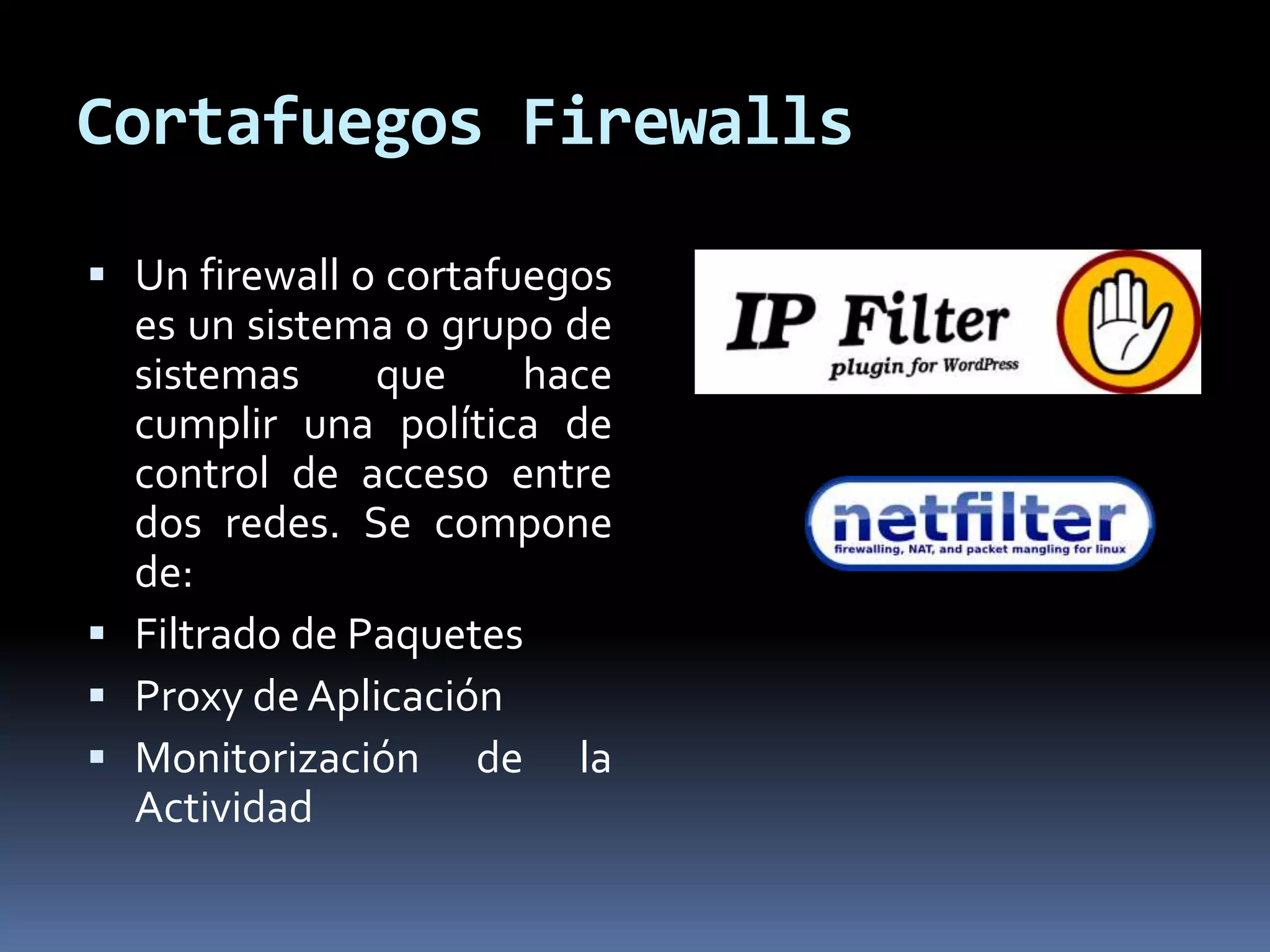 Cortafuegos Firewalls
 Un firewall o cortafuegos
es un sistema o grupo de
sistemas que hace
cumplir una política de
control de acceso entre
dos redes. Se compone
de:
 Filtrado de Paquetes
 Proxy de Aplicación
 Monitorización de la
Actividad
 
