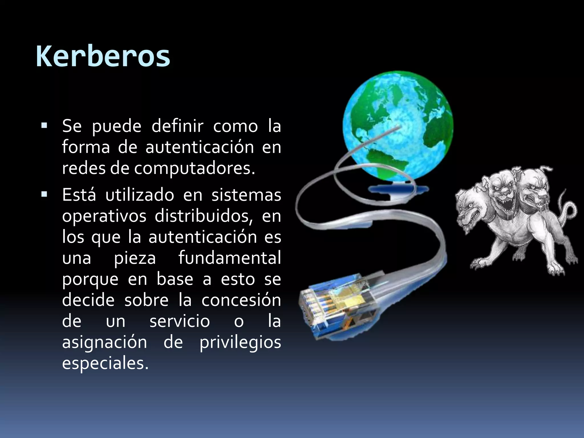 Kerberos
 Se puede definir como la
forma de autenticación en
redes de computadores.
 Está utilizado en sistemas
operativos distribuidos, en
los que la autenticación es
una pieza fundamental
porque en base a esto se
decide sobre la concesión
de un servicio o la
asignación de privilegios
especiales.
 