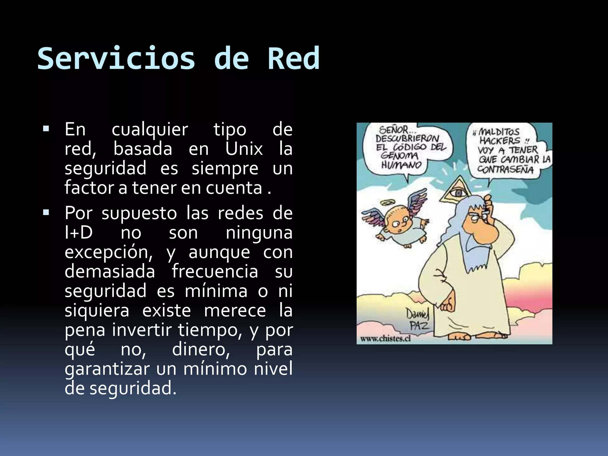 Servicios de Red
 En cualquier tipo de
red, basada en Unix la
seguridad es siempre un
factor a tener en cuenta .
 Por supuesto las redes de
I+D no son ninguna
excepción, y aunque con
demasiada frecuencia su
seguridad es mínima o ni
siquiera existe merece la
pena invertir tiempo, y por
qué no, dinero, para
garantizar un mínimo nivel
de seguridad.
 