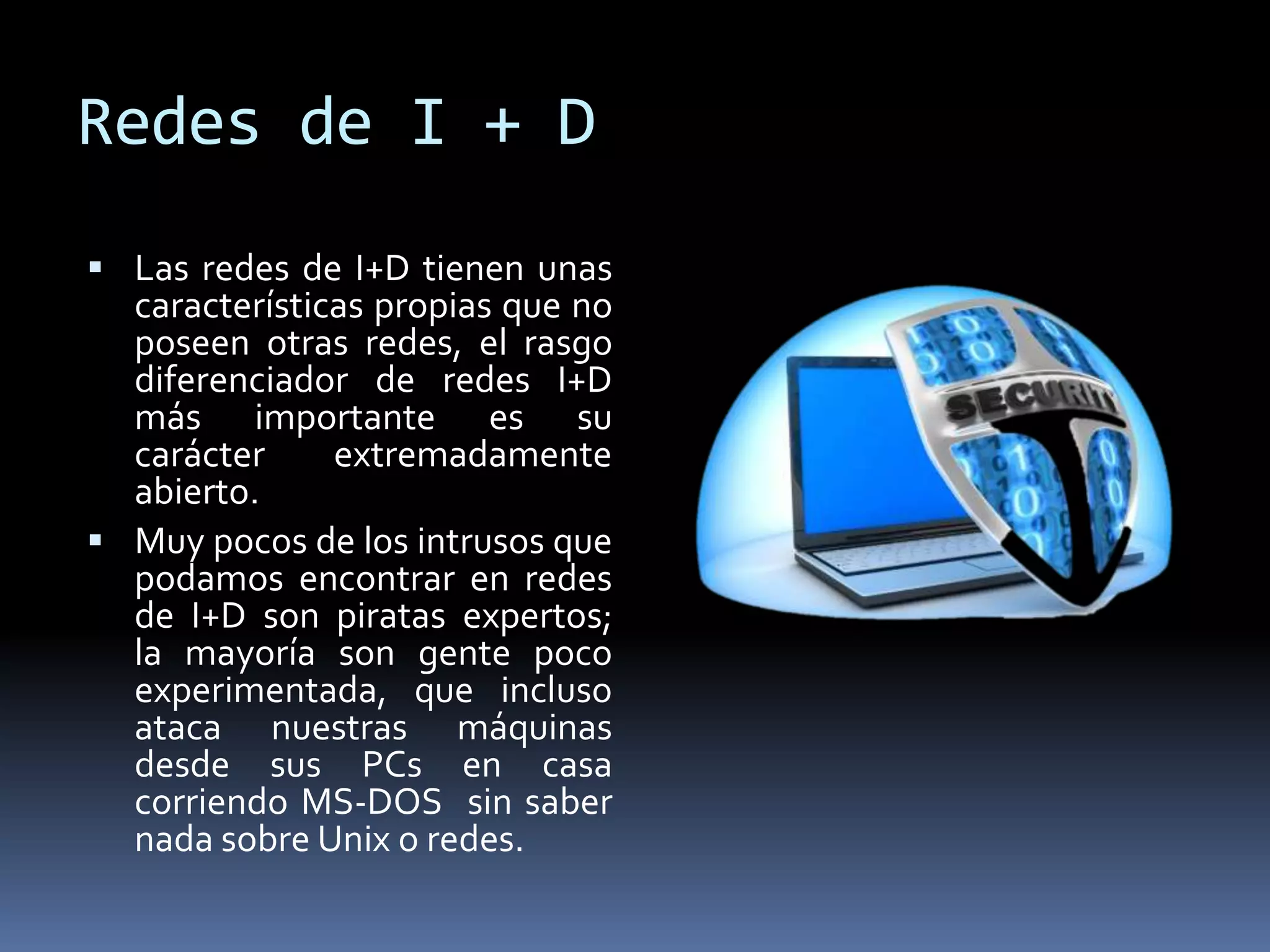 Redes de I + D
 Las redes de I+D tienen unas
características propias que no
poseen otras redes, el rasgo
diferenciador de redes I+D
más importante es su
carácter extremadamente
abierto.
 Muy pocos de los intrusos que
podamos encontrar en redes
de I+D son piratas expertos;
la mayoría son gente poco
experimentada, que incluso
ataca nuestras máquinas
desde sus PCs en casa
corriendo MS-DOS sin saber
nada sobre Unix o redes.
 