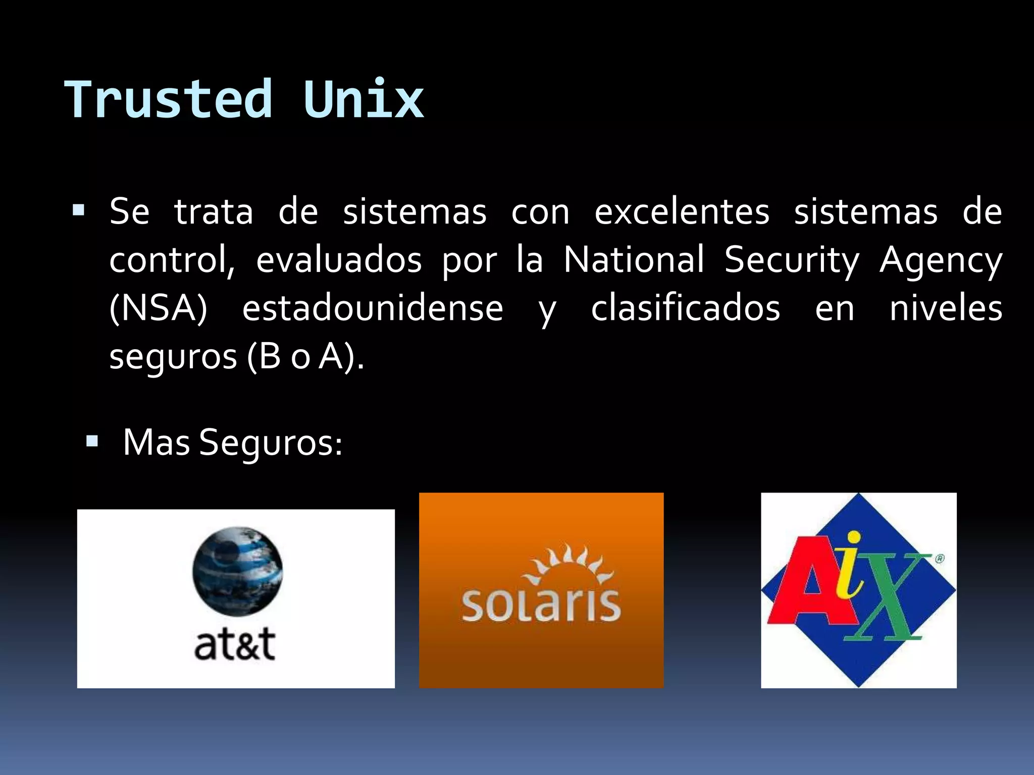 Trusted Unix
 Se trata de sistemas con excelentes sistemas de
control, evaluados por la National Security Agency
(NSA) estadounidense y clasificados en niveles
seguros (B o A).
 Mas Seguros:
 