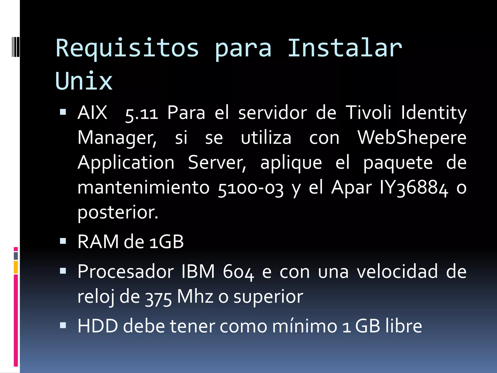 Requisitos para Instalar
Unix
 AIX 5.11 Para el servidor de Tivoli Identity
Manager, si se utiliza con WebShepere
Application Server, aplique el paquete de
mantenimiento 5100-03 y el Apar IY36884 o
posterior.
 RAM de 1GB
 Procesador IBM 604 e con una velocidad de
reloj de 375 Mhz o superior
 HDD debe tener como mínimo 1 GB libre
 