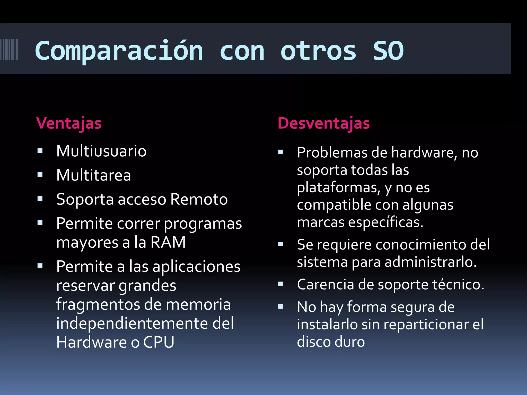 Comparación con otros SO
Ventajas
 Multiusuario
 Multitarea
 Soporta acceso Remoto
 Permite correr programas
mayores a la RAM
 Permite a las aplicaciones
reservar grandes
fragmentos de memoria
independientemente del
Hardware o CPU
Desventajas
 Problemas de hardware, no
soporta todas las
plataformas, y no es
compatible con algunas
marcas específicas.
 Se requiere conocimiento del
sistema para administrarlo.
 Carencia de soporte técnico.
 No hay forma segura de
instalarlo sin reparticionar el
disco duro
 