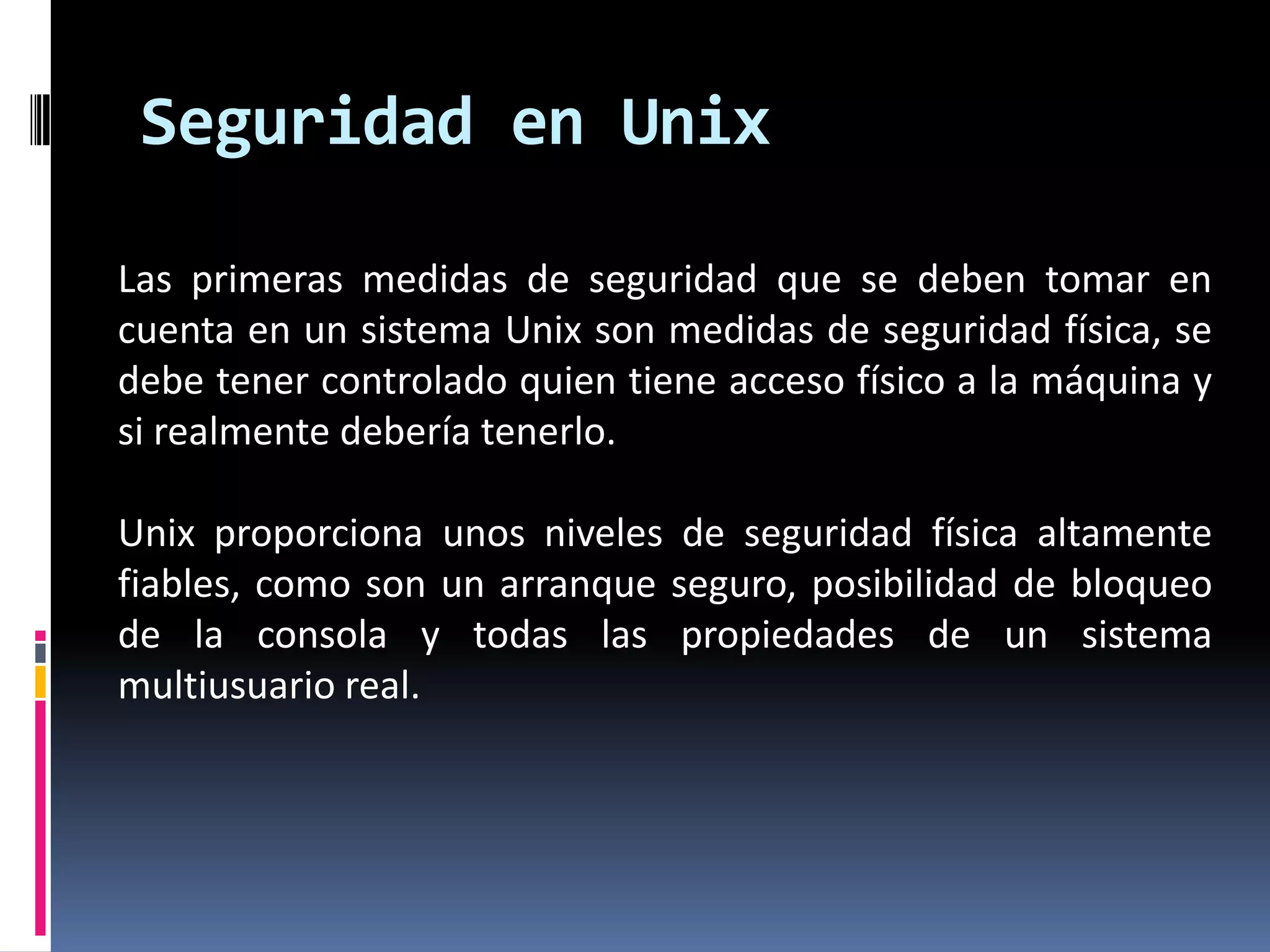 Las primeras medidas de seguridad que se deben tomar en
cuenta en un sistema Unix son medidas de seguridad física, se
debe tener controlado quien tiene acceso físico a la máquina y
si realmente debería tenerlo.
Unix proporciona unos niveles de seguridad física altamente
fiables, como son un arranque seguro, posibilidad de bloqueo
de la consola y todas las propiedades de un sistema
multiusuario real.
Seguridad en Unix
 