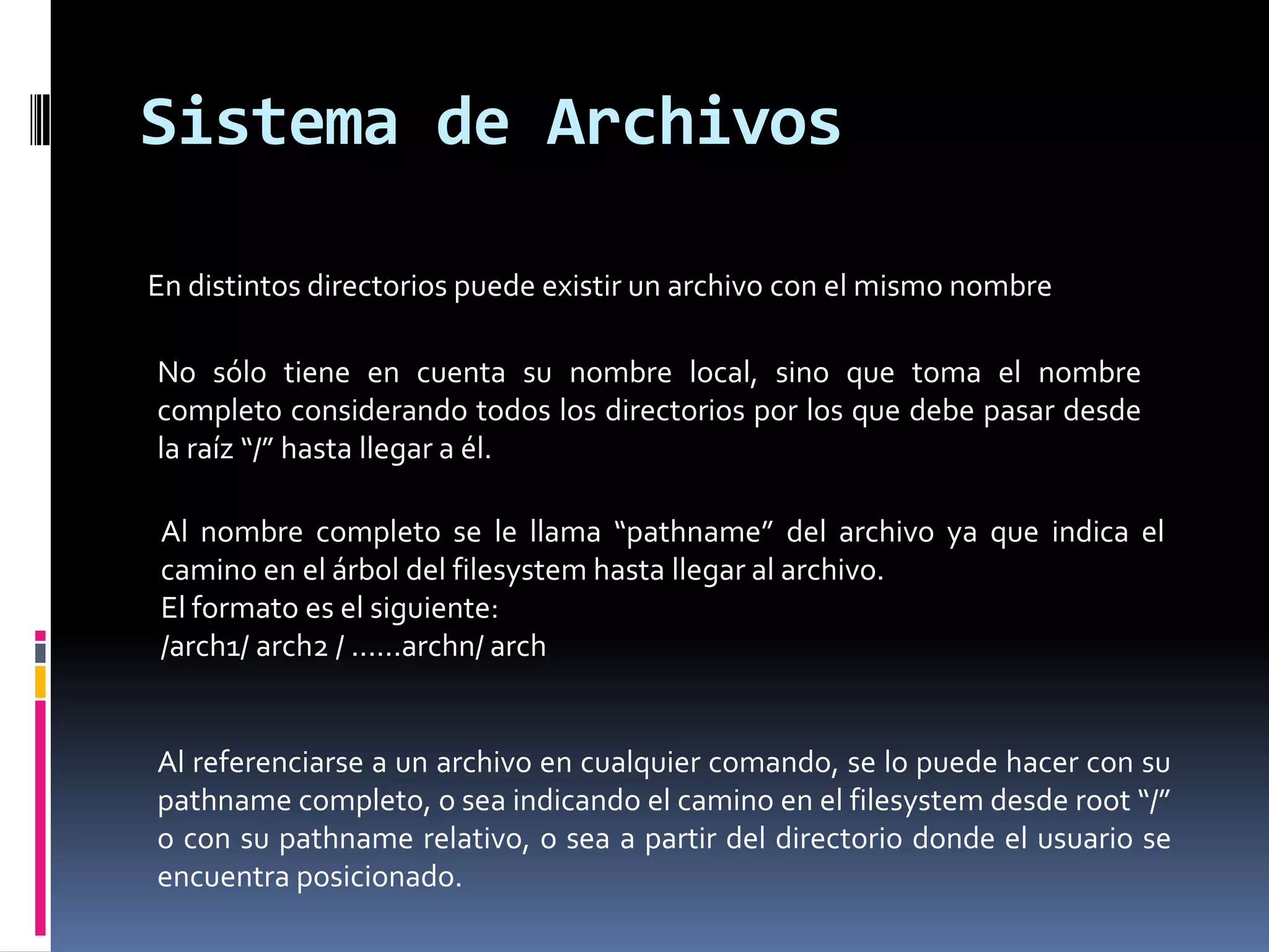 En distintos directorios puede existir un archivo con el mismo nombre
No sólo tiene en cuenta su nombre local, sino que toma el nombre
completo considerando todos los directorios por los que debe pasar desde
la raíz “/” hasta llegar a él.
Sistema de Archivos
Al referenciarse a un archivo en cualquier comando, se lo puede hacer con su
pathname completo, o sea indicando el camino en el filesystem desde root “/”
o con su pathname relativo, o sea a partir del directorio donde el usuario se
encuentra posicionado.
Al nombre completo se le llama “pathname” del archivo ya que indica el
camino en el árbol del filesystem hasta llegar al archivo.
El formato es el siguiente:
/arch1/ arch2 / ......archn/ arch
 
