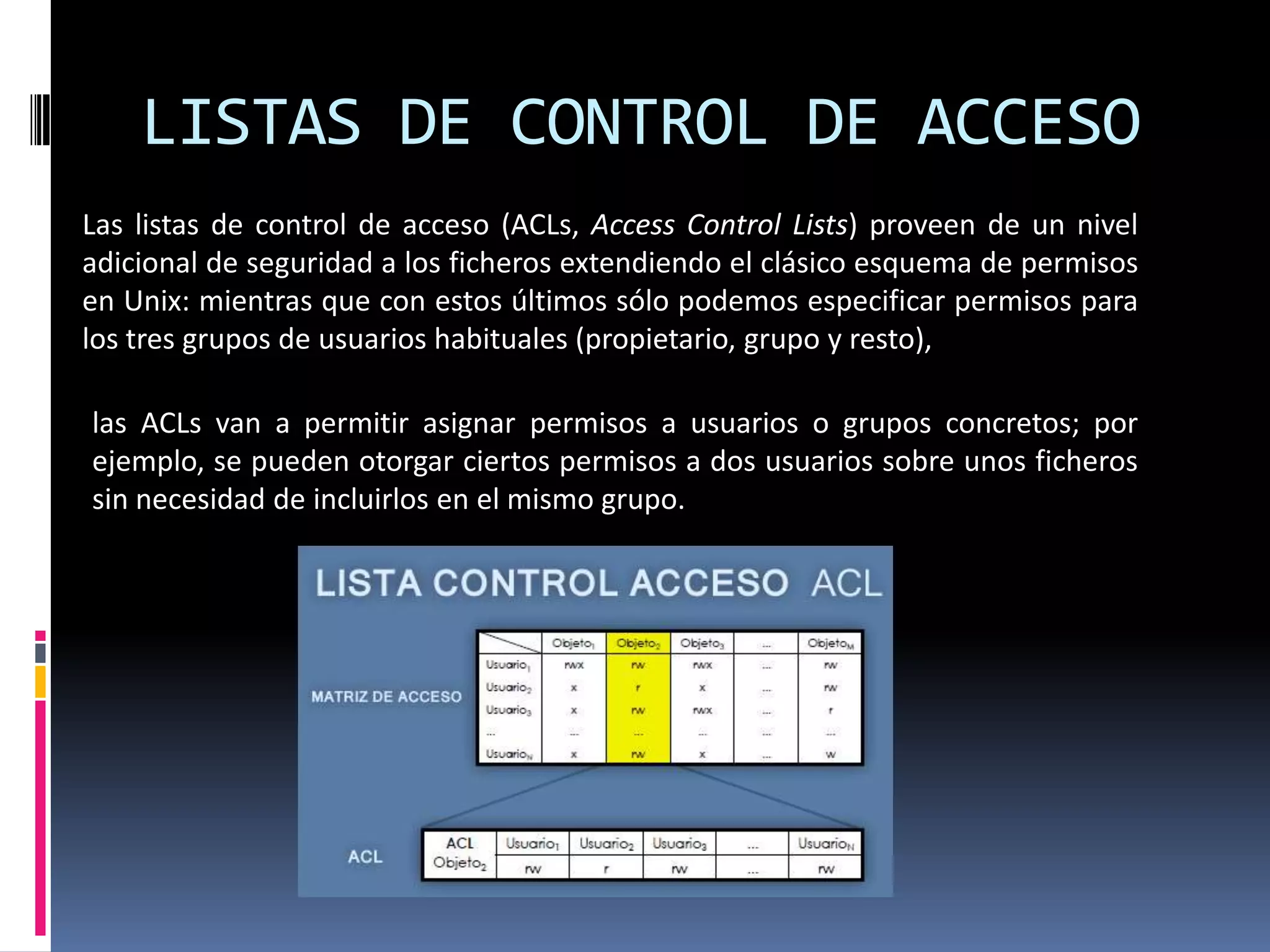 LISTAS DE CONTROL DE ACCESO
Las listas de control de acceso (ACLs, Access Control Lists) proveen de un nivel
adicional de seguridad a los ficheros extendiendo el clásico esquema de permisos
en Unix: mientras que con estos últimos sólo podemos especificar permisos para
los tres grupos de usuarios habituales (propietario, grupo y resto),
las ACLs van a permitir asignar permisos a usuarios o grupos concretos; por
ejemplo, se pueden otorgar ciertos permisos a dos usuarios sobre unos ficheros
sin necesidad de incluirlos en el mismo grupo.
 