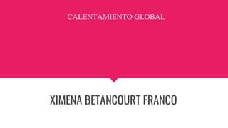 CALENTAMIENTO GLOBAL
XIMENA BETANCOURT FRANCO
 