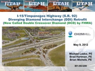 I-15/Timpanogos Highway (S.R. 92)
   Diverging Diamond Interchange (DDI) Retrofit
(Now Called Double Crossover Diamond (DCD) by FHWA)




                                        May 9, 2012


                                     Michael Lasko, PE
                                     Brad Hartman, PE
                                     Brian Michels, PE

                                         801-350-5200
 