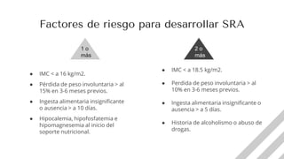 ● IMC < a 18.5 kg/m2.
● Perdida de peso involuntaria > al
10% en 3-6 meses previos.
● Ingesta alimentaria insignificante o
ausencia > a 5 días.
● Historia de alcoholismo o abuso de
drogas.
● IMC < a 16 kg/m2.
● Pérdida de peso involuntaria > al
15% en 3-6 meses previos.
● Ingesta alimentaria insignificante
o ausencia > a 10 días.
● Hipocalemia, hipofosfatemia e
hipomagnesemia al inicio del
soporte nutricional.
Factores de riesgo para desarrollar SRA
1 o
más
2 o
más
 