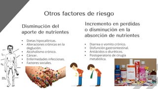 Disminución del
aporte de nutrientes
• Dietas hipocalóricas.
• Alteraciones crónicas en la
deglución.
• Alcoholismo crónico.
• Cáncer.
• Enfermedades infecciosas.
• Factores sociales.
Incremento en perdidas
o disminución en la
absorción de nutrientes
• Diarrea o vomito crónico.
• Disfunción gastrointestinal.
• Antiácidos o diuréticos.
• Postoperatorio de cirugía
metabólica.
Otros factores de riesgo
 