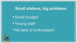 Small stations, big problems
•Small budget
•Young staff
•No lack of enthusiasm
 