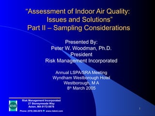1
““Assessment of Indoor Air Quality:Assessment of Indoor Air Quality:
Issues and Solutions”Issues and Solutions”
Part II – Sampling ConsiderationsPart II – Sampling Considerations
Presented By:
Peter W. Woodman, Ph.D.
President
Risk Management Incorporated
Annual LSPA/SRA Meeting
Wyndham Westborough Hotel
Westborough, M A
8th
March 2005
Risk Management Incorporated
27 Stoneymeade Way
Acton, MA 0172-5676
Phone: (978) 266-2878 www.riskmi.com
 