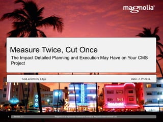 DD.MM.YYYY at Venue/CustomerFirst Last, Role
Measure Twice, Cut Once
The Impact Detailed Planning and Execution May Have on Your CMS
Project
1 Version 1.1 Magnolia is a registered trademark owned by Magnolia International Ltd.
SRA and NRG Edge Date: 2.19.2014
 