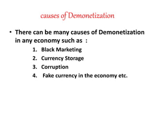 causes of Demonetization
• There can be many causes of Demonetization
in any economy such as :
1. Black Marketing
2. Currency Storage
3. Corruption
4. Fake currency in the economy etc.
 