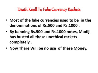 Death Knell To Fake Currency Rackets
• Most of the fake currencies used to be in the
denominations of Rs.500 and Rs.1000 .
• By banning Rs.500 and Rs.1000 notes, Modiji
has busted all these unethical rackets
completely .
• Now There Will be no use of these Money.
 