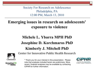 Society For Research on Adolescence
Philadelphia, PA
12:00 PM, March 13, 2010
Emerging issues in research on adolescents'
exposure to violence
Michele L. Ybarra MPH PhD
Josephine D. Korchmaros PhD
Kimberly J. Mitchell PhD
Center for Innovative Public Health Research
* Thank you for your interest in this presentation.  Please
note that analyses included herein are preliminary. More
recent, finalized analyses may be available by contacting
CiPHR for further information.
 