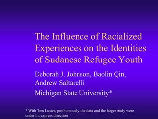 The Influence of Racialized Experiences on the Identities of Sudanese Refugee Youth Deborah J. Johnson, Baolin Qin, Andrew Saltarelli Michigan State University* * With Tom Luster, posthumously, the data and the larger study were under his express direction 