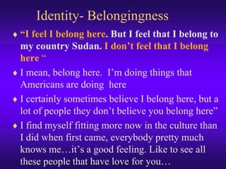 Identity- Belongingness,[object Object],“I feel I belong here. But I feel that I belong to my country Sudan. I don’t feel that I belong here“,[object Object],I mean, belong here.  I’m doing things that Americans are doing  here,[object Object],I certainly sometimes believe I belong here, but a lot of people they don’t believe you belong here”,[object Object],I find myself fitting more now in the culture than I did when first came, everybody pretty much knows me…it’s a good feeling. Like to see all these people that have love for you…,[object Object]