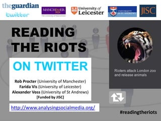 READING
THE RIOTS
ON TWITTER




    READING
    THE RIOTS
    ON TWITTER
     Rob Procter (University of Manchester)
        Farida Vis (University of Leicester)
    Alexander Voss (University of St Andrews)
                 [Funded by JISC]

    http://www.analysingsocialmedia.org/
                                                #readingtheriots
 