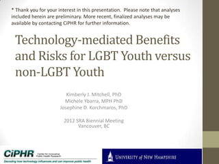 * Thank you for your interest in this presentation. Please note that analyses
included herein are preliminary. More recent, finalized analyses may be
available by contacting CiPHR for further information.

Technology-mediated Benefits
and Risks for LGBT Youth versus
non-LGBT Youth
Kimberly J. Mitchell, PhD
Michele Ybarra, MPH PhD
Josephine D. Korchmaros, PhD
2012 SRA Biennial Meeting
Vancouver, BC

 