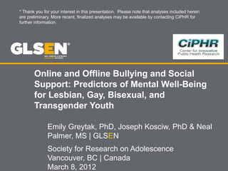 Online and Offline Bullying and Social
Support: Predictors of Mental Well-Being
for Lesbian, Gay, Bisexual, and
Transgender Youth
Emily Greytak, PhD, Joseph Kosciw, PhD & Neal
Palmer, MS | GLSEN
Society for Research on Adolescence
Vancouver, BC | Canada
March 8, 2012
* Thank you for your interest in this presentation. Please note that analyses included herein
are preliminary. More recent, finalized analyses may be available by contacting CiPHR for
further information.
 