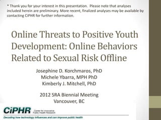 Online Threats to Positive Youth
Development: Online Behaviors
Related to Sexual Risk Offline
Josephine D. Korchmaros, PhD
Michele Ybarra, MPH PhD
Kimberly J. Mitchell, PhD
2012 SRA Biennial Meeting
Vancouver, BC
* Thank you for your interest in this presentation. Please note that analyses
included herein are preliminary. More recent, finalized analyses may be available by
contacting CiPHR for further information.
 