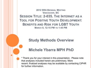2012 SRA BIENNIAL MEETING
VANCOUVER, BC
SESSION TITLE: 2-035. THE INTERNET AS A
TOOL FOR POSITIVE YOUTH DEVELOPMENT:
BENEFITS AND RISK FOR LGBT YOUTH
MARCH 8, 12:15 PM TO 1:45 PM
Study Methods Overview
Michele Ybarra MPH PhD
* Thank you for your interest in this presentation. Please note
that analyses included herein are preliminary. More
recent, finalized analyses may be available by contacting CiPHR
for further information.
 