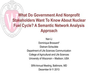 What Do Government And Nonprofit
Stakeholders Want To Know About Nuclear
Fuel Cycle? A Semantic Network Analysis
Approach
Nan Li
Dominique Brossard*
Dietram Scheufele
Department of Life Sciences Communication
College of Agricultural and Life Sciences
University of Wisconsin – Madison, USA
SRA Annual Meeting, Baltimore, MD
December 8-11 2013

 