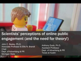 1
Scientists’ perceptions of online public
engagement (and the need for theory!)
Anthony Dudo, Ph.D.
Assistant Professor
Dept. of Advertising & PR
Texas at Austin
John C. Besley, Ph.D.
Associate Professor & Ellis N. Brandt
Chair
Dept. of Advertising & PR
Michigan State
 